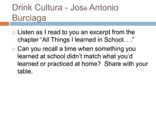 Drink Cultura - José Antonio BurciagaListen as I read to you an excerpt from the chapter “All Things I learned in School. . .”Can you recall a time when something you learned at school didn’t match what you’d learned or practiced at home?  Share with your table.