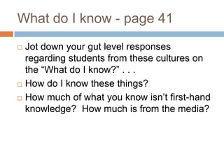 What do I know - page 41Jot down your gut level responses regarding students from these cultures on the “What do I know?” . . .How do I know these things?How much of what you know isn’t first-hand knowledge?  How much is from the media?