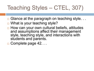 Teaching Styles – CTEL, 307)Glance at the paragraph on teaching style. . .What is your teaching style?How can your own cultural beliefs, attitudes and assumptions affect their management style, teaching style, and interactions with students and parents.Complete page 42. . .