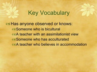 Key Vocabulary Has anyone observed or knows: Someone who is bicultural A teacher with an assimilationist view Someone who has acculturated A teacher who believes in accommodation 