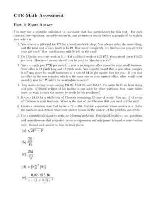 CTE Math Assessment
Part 1: Short Answer
You may use a scientiﬁc calculator (a calculator that has parentheses) for this test. For each
question, use equations, complete sentences, and pictures or charts (where appropriate) to explain
your solution.
1. You receive a gift card for $75 for a local sandwich shop. You always order the same thing,
and the total cost of each lunch is $5.19. How many completely free lunches can you get with
your gift card? How much money will be left on the card?
2. On Monday, you start work at 9:10 AM and ﬁnish work at 1:25 PM. Your rate of pay is $10.25
per hour. How much money should you be paid for Monday’s work?
3. You currently pay $700 per month to rent a rectangular oﬃce space for your small business.
Your oﬃce is 13 yards long and 17 yards wide. You recently heard that a new oﬃce complex
is oﬀering space for small businesses at a rate of $4.50 per square foot per year. If you rent
an oﬃce in the new complex which is the same size as your current oﬃce, what would your
monthly rent be? Would it be worthwhile to move?
4. Tom wants to buy items costing $27.96, $104.25, and $51.17. He earns $6.75 an hour doing
odd jobs. If ﬁfteen percent of his income is put aside for other purposes, how many hours
must he work to earn the money he needs for his purchases?
5. It costs $4.19 for a whole box of Cheerios containing 32 cups of cereal. You use 11
8
of a cup
of Cheerios in your trail mix. What is the cost of the Cheerios that you used in your mix?
6. Create a situation described by 5x + 71 = 366. Include a question whose answer is x. Solve
the problem and explain what your answer means in the context of the problem you wrote.
7. Use a scientiﬁc calculator to work the following problems. You should be able to use operations
and parentheses so that you enter the entire expression and only press the equal or enter button
once. Round each answer to two decimal places.
(a)
√
212 − 42
(b)
261
673
15
(c)
261
673
15
(d) π
(
83
4
)2 (
91
2
)
(e)
0.02 · 815.16
1 − (1 + 0.02)−3
 