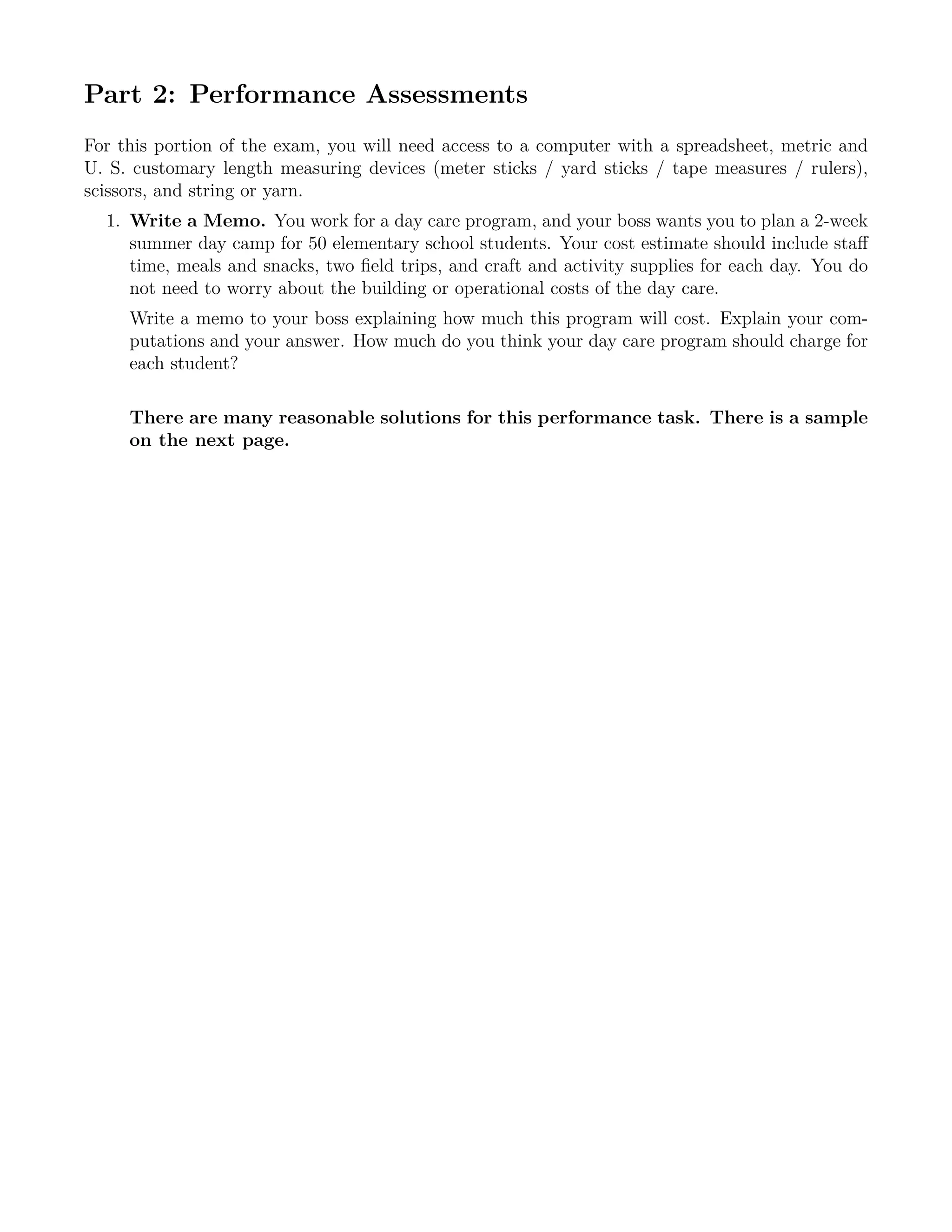 Part 2: Performance Assessments
For this portion of the exam, you will need access to a computer with a spreadsheet, metric and
U. S. customary length measuring devices (meter sticks / yard sticks / tape measures / rulers),
scissors, and string or yarn.
1. Write a Memo. You work for a day care program, and your boss wants you to plan a 2-week
summer day camp for 50 elementary school students. Your cost estimate should include staﬀ
time, meals and snacks, two ﬁeld trips, and craft and activity supplies for each day. You do
not need to worry about the building or operational costs of the day care.
Write a memo to your boss explaining how much this program will cost. Explain your com-
putations and your answer. How much do you think your day care program should charge for
each student?
There are many reasonable solutions for this performance task. There is a sample
on the next page.
 