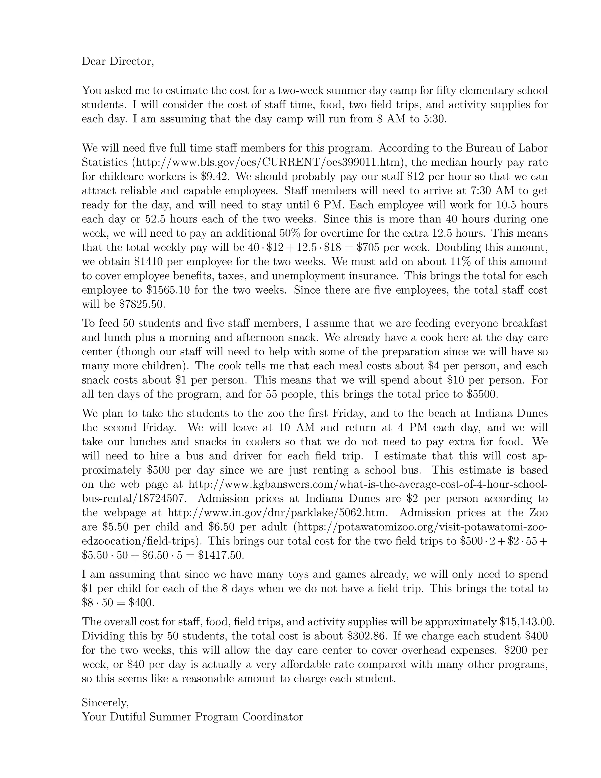 Dear Director,
You asked me to estimate the cost for a two-week summer day camp for ﬁfty elementary school
students. I will consider the cost of staﬀ time, food, two ﬁeld trips, and activity supplies for
each day. I am assuming that the day camp will run from 8 AM to 5:30.
We will need ﬁve full time staﬀ members for this program. According to the Bureau of Labor
Statistics (http://www.bls.gov/oes/CURRENT/oes399011.htm), the median hourly pay rate
for childcare workers is $9.42. We should probably pay our staﬀ $12 per hour so that we can
attract reliable and capable employees. Staﬀ members will need to arrive at 7:30 AM to get
ready for the day, and will need to stay until 6 PM. Each employee will work for 10.5 hours
each day or 52.5 hours each of the two weeks. Since this is more than 40 hours during one
week, we will need to pay an additional 50% for overtime for the extra 12.5 hours. This means
that the total weekly pay will be 40 · $12 + 12.5 · $18 = $705 per week. Doubling this amount,
we obtain $1410 per employee for the two weeks. We must add on about 11% of this amount
to cover employee beneﬁts, taxes, and unemployment insurance. This brings the total for each
employee to $1565.10 for the two weeks. Since there are ﬁve employees, the total staﬀ cost
will be $7825.50.
To feed 50 students and ﬁve staﬀ members, I assume that we are feeding everyone breakfast
and lunch plus a morning and afternoon snack. We already have a cook here at the day care
center (though our staﬀ will need to help with some of the preparation since we will have so
many more children). The cook tells me that each meal costs about $4 per person, and each
snack costs about $1 per person. This means that we will spend about $10 per person. For
all ten days of the program, and for 55 people, this brings the total price to $5500.
We plan to take the students to the zoo the ﬁrst Friday, and to the beach at Indiana Dunes
the second Friday. We will leave at 10 AM and return at 4 PM each day, and we will
take our lunches and snacks in coolers so that we do not need to pay extra for food. We
will need to hire a bus and driver for each ﬁeld trip. I estimate that this will cost ap-
proximately $500 per day since we are just renting a school bus. This estimate is based
on the web page at http://www.kgbanswers.com/what-is-the-average-cost-of-4-hour-school-
bus-rental/18724507. Admission prices at Indiana Dunes are $2 per person according to
the webpage at http://www.in.gov/dnr/parklake/5062.htm. Admission prices at the Zoo
are $5.50 per child and $6.50 per adult (https://potawatomizoo.org/visit-potawatomi-zoo-
edzoocation/ﬁeld-trips). This brings our total cost for the two ﬁeld trips to $500·2+$2·55+
$5.50 · 50 + $6.50 · 5 = $1417.50.
I am assuming that since we have many toys and games already, we will only need to spend
$1 per child for each of the 8 days when we do not have a ﬁeld trip. This brings the total to
$8 · 50 = $400.
The overall cost for staﬀ, food, ﬁeld trips, and activity supplies will be approximately $15,143.00.
Dividing this by 50 students, the total cost is about $302.86. If we charge each student $400
for the two weeks, this will allow the day care center to cover overhead expenses. $200 per
week, or $40 per day is actually a very aﬀordable rate compared with many other programs,
so this seems like a reasonable amount to charge each student.
Sincerely,
Your Dutiful Summer Program Coordinator
 
