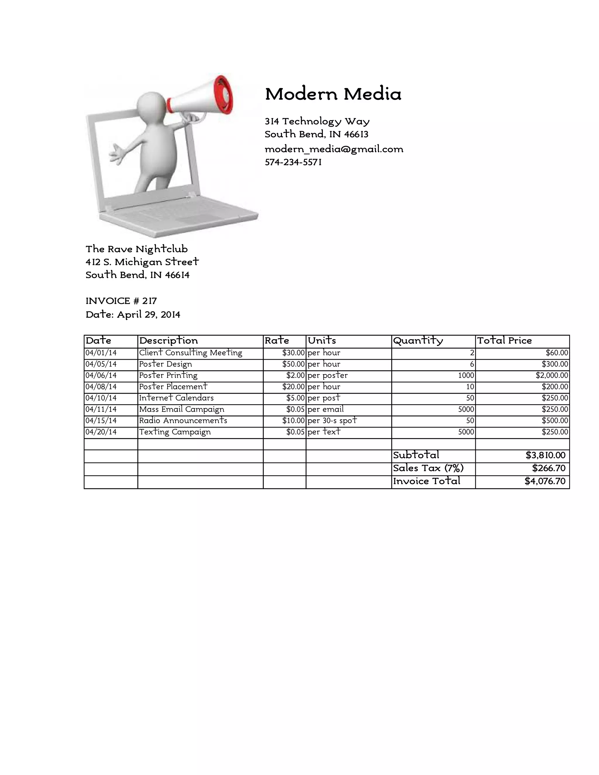 Modern Media
314 Technology Way
South Bend, IN 46613
574-234-5571
The Rave Nightclub
412 S. Michigan Street
South Bend, IN 46614
INVOICE # 217
Date: April 29, 2014
Date Description Rate Units Quantity Total Price
04/01/14 Client Consulting Meeting $30.00 per hour 2 $60.00
04/05/14 Poster Design $50.00 per hour 6 $300.00
04/06/14 Poster Printing $2.00 per poster 1000 $2,000.00
04/08/14 Poster Placement $20.00 per hour 10 $200.00
04/10/14 Internet Calendars $5.00 per post 50 $250.00
04/11/14 Mass Email Campaign $0.05 per email 5000 $250.00
04/15/14 Radio Announcements $10.00 per 30-s spot 50 $500.00
04/20/14 Texting Campaign $0.05 per text 5000 $250.00
Subtotal $3,810.00
Sales Tax (7%) $266.70
Invoice Total $4,076.70
modern_media@gmail.com
 