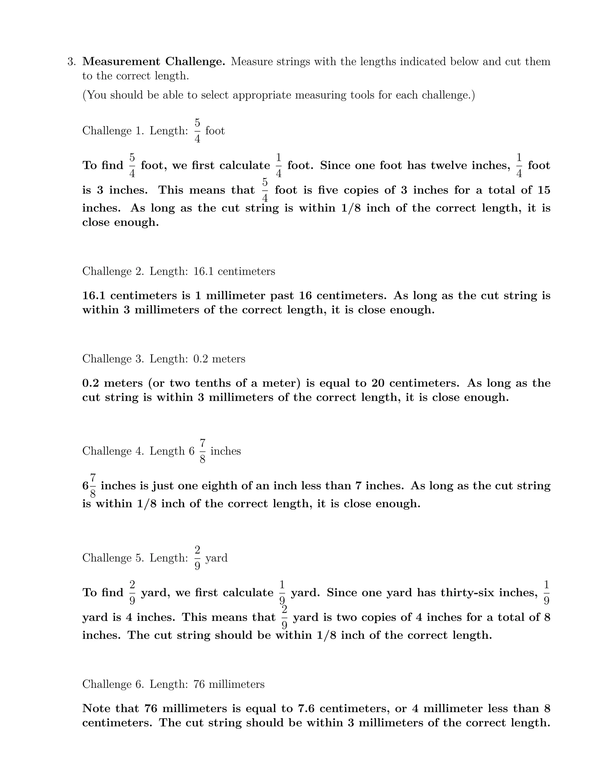 3. Measurement Challenge. Measure strings with the lengths indicated below and cut them
to the correct length.
(You should be able to select appropriate measuring tools for each challenge.)
Challenge 1. Length:
5
4
foot
To ﬁnd
5
4
foot, we ﬁrst calculate
1
4
foot. Since one foot has twelve inches,
1
4
foot
is 3 inches. This means that
5
4
foot is ﬁve copies of 3 inches for a total of 15
inches. As long as the cut string is within 1/8 inch of the correct length, it is
close enough.
Challenge 2. Length: 16.1 centimeters
16.1 centimeters is 1 millimeter past 16 centimeters. As long as the cut string is
within 3 millimeters of the correct length, it is close enough.
Challenge 3. Length: 0.2 meters
0.2 meters (or two tenths of a meter) is equal to 20 centimeters. As long as the
cut string is within 3 millimeters of the correct length, it is close enough.
Challenge 4. Length 6
7
8
inches
6
7
8
inches is just one eighth of an inch less than 7 inches. As long as the cut string
is within 1/8 inch of the correct length, it is close enough.
Challenge 5. Length:
2
9
yard
To ﬁnd
2
9
yard, we ﬁrst calculate
1
9
yard. Since one yard has thirty-six inches,
1
9
yard is 4 inches. This means that
2
9
yard is two copies of 4 inches for a total of 8
inches. The cut string should be within 1/8 inch of the correct length.
Challenge 6. Length: 76 millimeters
Note that 76 millimeters is equal to 7.6 centimeters, or 4 millimeter less than 8
centimeters. The cut string should be within 3 millimeters of the correct length.
 