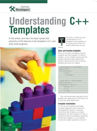 Overview
                   Overview




Understanding C++
Templates                                                                             his article is a follow-up to the
In this article, we’ll learn the basic syntax and

                                                                             T
                                                                                      ‘An Introduction to C++
semantics of the features in the templates in C++ and                                 Templates’ article published in
                                                                                      the October issue of LFY. So,
write small programs.
                                                                                      without further ado, let’s get
                                                                        started.

                                                                        Class and function templates
                                                                        There are two kinds of templates: function
                                                                        templates and class templates. To define a
                                                                        template, use the template keyword with the
                                                                        template parameters given within ankle
                                                                        brackets, and provide the class or function
                                                                        definition after that. For example:

                                                                         // array_container is a ‘class template’
                                                                         template <class T>
                                                                         class array_container {
                                                                                   T arr[10];
                                                                                   // other members
                                                                         };


                                                                         // generic swap is a ‘function template’
                                                                         template <class Type>
                                                                         void swap(Type &t1, Type &t2) {
                                                                                   Type temp = t1;
                                                                                   t1 = t2;
                                                                                   t2 = temp;
                                                                         }


                                                                            The conventional names typically used for
                                                                        template-type arguments are T and Type, but
                                                                        it can be any valid variable name.

                                                                        Template instantiation
                                                                        We can ‘use’ the template by providing
                                                                        necessary arguments, which is known as
                                                                        instantiating the template. An instance
                                                                        created from that template is a template
                                                                        instantiation. For class templates, we have to
                                                                        explicitly provide the instantiation arguments.
                                                                        For function templates, we can explicitly
                                                                        provide the template arguments or else the


88   NOVEMBER 2007   |   LINUX FOR YOU   |   www.linuxforu.com



                                                                 CMYK
 