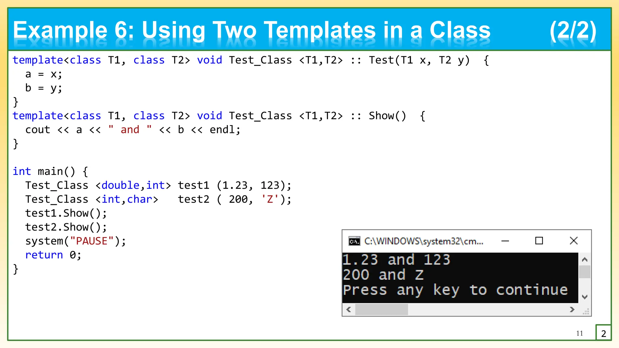 template<class T1, class T2> void Test_Class <T1,T2> :: Test(T1 x, T2 y) {
a = x;
b = y;
}
template<class T1, class T2> void Test_Class <T1,T2> :: Show() {
cout << a << " and " << b << endl;
}
int main() {
Test_Class <double,int> test1 (1.23, 123);
Test_Class <int,char> test2 ( 200, 'Z');
test1.Show();
test2.Show();
system("PAUSE");
return 0;
}
11 2
Example 6: Using Two Templates in a Class (2/2)
 