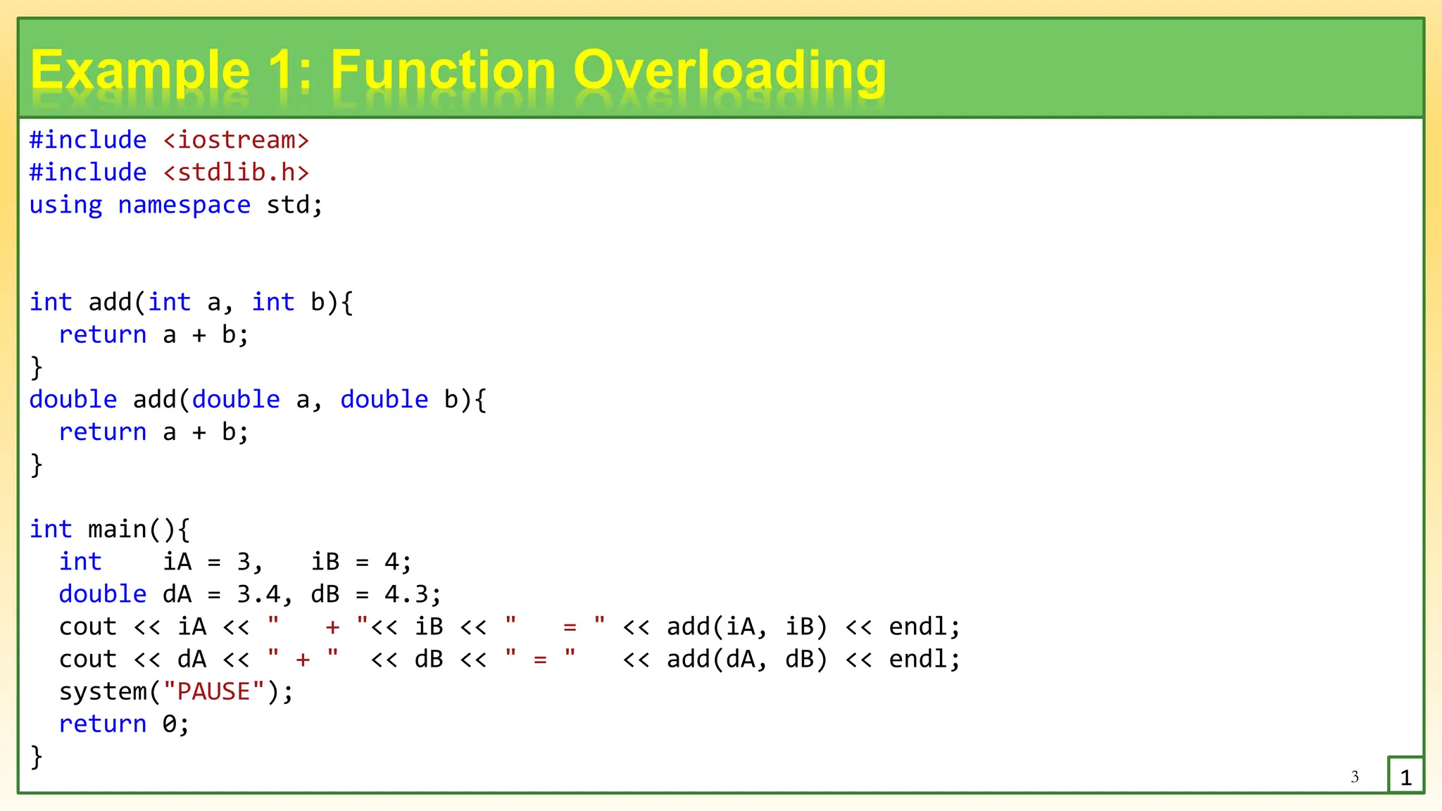 #include <iostream>
#include <stdlib.h>
using namespace std;
int add(int a, int b){
return a + b;
}
double add(double a, double b){
return a + b;
}
int main(){
int iA = 3, iB = 4;
double dA = 3.4, dB = 4.3;
cout << iA << " + "<< iB << " = " << add(iA, iB) << endl;
cout << dA << " + " << dB << " = " << add(dA, dB) << endl;
system("PAUSE");
return 0;
}
3
Example 1: Function Overloading
1
 