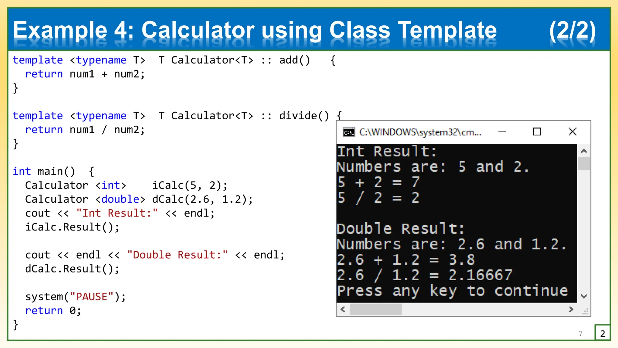 template <typename T> T Calculator<T> :: add() {
return num1 + num2;
}
template <typename T> T Calculator<T> :: divide() {
return num1 / num2;
}
int main() {
Calculator <int> iCalc(5, 2);
Calculator <double> dCalc(2.6, 1.2);
cout << "Int Result:" << endl;
iCalc.Result();
cout << endl << "Double Result:" << endl;
dCalc.Result();
system("PAUSE");
return 0;
}
7 2
Example 4: Calculator using Class Template (2/2)
 