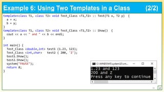 template<class T1, class T2> void Test_Class <T1,T2> :: Test(T1 x, T2 y) {
a = x;
b = y;
}
template<class T1, class T2> void Test_Class <T1,T2> :: Show() {
cout << a << " and " << b << endl;
}
int main() {
Test_Class <double,int> test1 (1.23, 123);
Test_Class <int,char> test2 ( 200, 'Z');
test1.Show();
test2.Show();
system("PAUSE");
return 0;
}
11 2
Example 6: Using Two Templates in a Class (2/2)
 