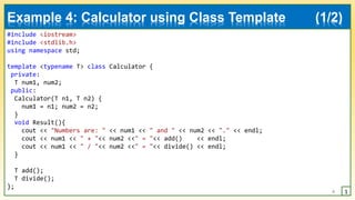#include <iostream>
#include <stdlib.h>
using namespace std;
template <typename T> class Calculator {
private:
T num1, num2;
public:
Calculator(T n1, T n2) {
num1 = n1; num2 = n2;
}
void Result(){
cout << "Numbers are: " << num1 << " and " << num2 << "." << endl;
cout << num1 << " + "<< num2 <<" = "<< add() << endl;
cout << num1 << " / "<< num2 <<" = "<< divide() << endl;
}
T add();
T divide();
};
6
Example 4: Calculator using Class Template (1/2)
1
 