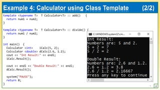 template <typename T> T Calculator<T> :: add() {
return num1 + num2;
}
template <typename T> T Calculator<T> :: divide() {
return num1 / num2;
}
int main() {
Calculator <int> iCalc(5, 2);
Calculator <double> dCalc(2.6, 1.2);
cout << "Int Result:" << endl;
iCalc.Result();
cout << endl << "Double Result:" << endl;
dCalc.Result();
system("PAUSE");
return 0;
}
7 2
Example 4: Calculator using Class Template (2/2)
 