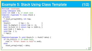 #include <iostream>
using namespace std;
const int SIZE = 3; // stack size
template <typename T> class Stack {
private:
T stack_array[SIZE]; int top;
public:
Stack() { top = -1; }
bool Is_Empty() { return top <= -1; }
bool Is_Full () { return top >= SIZE-1; }
void Push ( T data );
void Pop ( );
T Top();
};
template<typename T> void Stack<T> :: Push(T data) {
if (Is_Full()) // if stack full,
cout << "Error: Stack is full"<< endl;
else
stack_array[++top] = data;
}
8 2
Example 5: Stack Using Class Template (1/2)
 