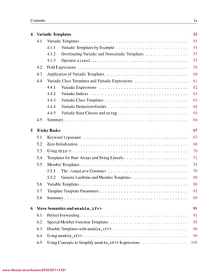 Vandevoorde/Josuttis/Gregor: C++ Templates 2017/08/11 18:35 page ix
ensurehelveticaisembedded_()
Contents ix
4 Variadic Templates 55
4.1 Variadic Templates . . . . . . . . . . . . . . . . . . . . . . . . . . . . . . . . . . . . . . . . 55
4.1.1 Variadic Templates by Example . . . . . . . . . . . . . . . . . . . . . . . . . . . 55
4.1.2 Overloading Variadic and Nonvariadic Templates . . . . . . . . . . . . . . . . 57
4.1.3 Operator sizeof... . . . . . . . . . . . . . . . . . . . . . . . . . . . . . . . . . 57
4.2 Fold Expressions . . . . . . . . . . . . . . . . . . . . . . . . . . . . . . . . . . . . . . . . . 58
4.3 Application of Variadic Templates . . . . . . . . . . . . . . . . . . . . . . . . . . . . . . . 60
4.4 Variadic Class Templates and Variadic Expressions . . . . . . . . . . . . . . . . . . . . 61
4.4.1 Variadic Expressions . . . . . . . . . . . . . . . . . . . . . . . . . . . . . . . . . 62
4.4.2 Variadic Indices . . . . . . . . . . . . . . . . . . . . . . . . . . . . . . . . . . . . 63
4.4.3 Variadic Class Templates . . . . . . . . . . . . . . . . . . . . . . . . . . . . . . . 63
4.4.4 Variadic Deduction Guides . . . . . . . . . . . . . . . . . . . . . . . . . . . . . . 64
4.4.5 Variadic Base Classes and using . . . . . . . . . . . . . . . . . . . . . . . . . . 65
4.5 Summary . . . . . . . . . . . . . . . . . . . . . . . . . . . . . . . . . . . . . . . . . . . . . . 66
5 Tricky Basics 67
5.1 Keyword typename . . . . . . . . . . . . . . . . . . . . . . . . . . . . . . . . . . . . . . . 67
5.2 Zero Initialization . . . . . . . . . . . . . . . . . . . . . . . . . . . . . . . . . . . . . . . . . 68
5.3 Using this-> . . . . . . . . . . . . . . . . . . . . . . . . . . . . . . . . . . . . . . . . . . . 70
5.4 Templates for Raw Arrays and String Literals . . . . . . . . . . . . . . . . . . . . . . . . 71
5.5 Member Templates . . . . . . . . . . . . . . . . . . . . . . . . . . . . . . . . . . . . . . . . 74
5.5.1 The .template Construct . . . . . . . . . . . . . . . . . . . . . . . . . . . . . . 79
5.5.2 Generic Lambdas and Member Templates . . . . . . . . . . . . . . . . . . . . . 80
5.6 Variable Templates . . . . . . . . . . . . . . . . . . . . . . . . . . . . . . . . . . . . . . . . 80
5.7 Template Template Parameters . . . . . . . . . . . . . . . . . . . . . . . . . . . . . . . . . 83
5.8 Summary . . . . . . . . . . . . . . . . . . . . . . . . . . . . . . . . . . . . . . . . . . . . . . 89
6 Move Semantics and enable_if<> 91
6.1 Perfect Forwarding . . . . . . . . . . . . . . . . . . . . . . . . . . . . . . . . . . . . . . . . 91
6.2 Special Member Function Templates . . . . . . . . . . . . . . . . . . . . . . . . . . . . . 95
6.3 Disable Templates with enable_if<> . . . . . . . . . . . . . . . . . . . . . . . . . . . . 98
6.4 Using enable_if<> . . . . . . . . . . . . . . . . . . . . . . . . . . . . . . . . . . . . . . . 99
6.5 Using Concepts to Simplify enable_if<> Expressions . . . . . . . . . . . . . . . . . 103
www.itbook.store/books/9780321714121
 