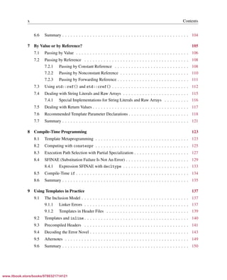 Vandevoorde/Josuttis/Gregor: C++ Templates 2017/08/11 18:35 page x
ensurehelveticaisembedded_()
x Contents
6.6 Summary . . . . . . . . . . . . . . . . . . . . . . . . . . . . . . . . . . . . . . . . . . . . . . 104
7 By Value or by Reference? 105
7.1 Passing by Value . . . . . . . . . . . . . . . . . . . . . . . . . . . . . . . . . . . . . . . . . 106
7.2 Passing by Reference . . . . . . . . . . . . . . . . . . . . . . . . . . . . . . . . . . . . . . 108
7.2.1 Passing by Constant Reference . . . . . . . . . . . . . . . . . . . . . . . . . . . 108
7.2.2 Passing by Nonconstant Reference . . . . . . . . . . . . . . . . . . . . . . . . . 110
7.2.3 Passing by Forwarding Reference . . . . . . . . . . . . . . . . . . . . . . . . . . 111
7.3 Using std::ref() and std::cref() . . . . . . . . . . . . . . . . . . . . . . . . . . . . 112
7.4 Dealing with String Literals and Raw Arrays . . . . . . . . . . . . . . . . . . . . . . . . 115
7.4.1 Special Implementations for String Literals and Raw Arrays . . . . . . . . . 116
7.5 Dealing with Return Values . . . . . . . . . . . . . . . . . . . . . . . . . . . . . . . . . . . 117
7.6 Recommended Template Parameter Declarations . . . . . . . . . . . . . . . . . . . . . . 118
7.7 Summary . . . . . . . . . . . . . . . . . . . . . . . . . . . . . . . . . . . . . . . . . . . . . . 121
8 Compile-Time Programming 123
8.1 Template Metaprogramming . . . . . . . . . . . . . . . . . . . . . . . . . . . . . . . . . . 123
8.2 Computing with constexpr . . . . . . . . . . . . . . . . . . . . . . . . . . . . . . . . . . 125
8.3 Execution Path Selection with Partial Specialization . . . . . . . . . . . . . . . . . . . . 127
8.4 SFINAE (Substitution Failure Is Not An Error) . . . . . . . . . . . . . . . . . . . . . . . 129
8.4.1 Expression SFINAE with decltype . . . . . . . . . . . . . . . . . . . . . . . . 133
8.5 Compile-Time if . . . . . . . . . . . . . . . . . . . . . . . . . . . . . . . . . . . . . . . . . 134
8.6 Summary . . . . . . . . . . . . . . . . . . . . . . . . . . . . . . . . . . . . . . . . . . . . . . 135
9 Using Templates in Practice 137
9.1 The Inclusion Model . . . . . . . . . . . . . . . . . . . . . . . . . . . . . . . . . . . . . . . 137
9.1.1 Linker Errors . . . . . . . . . . . . . . . . . . . . . . . . . . . . . . . . . . . . . . 137
9.1.2 Templates in Header Files . . . . . . . . . . . . . . . . . . . . . . . . . . . . . . 139
9.2 Templates and inline . . . . . . . . . . . . . . . . . . . . . . . . . . . . . . . . . . . . . . 140
9.3 Precompiled Headers . . . . . . . . . . . . . . . . . . . . . . . . . . . . . . . . . . . . . . 141
9.4 Decoding the Error Novel . . . . . . . . . . . . . . . . . . . . . . . . . . . . . . . . . . . . 143
9.5 Afternotes . . . . . . . . . . . . . . . . . . . . . . . . . . . . . . . . . . . . . . . . . . . . . 149
9.6 Summary . . . . . . . . . . . . . . . . . . . . . . . . . . . . . . . . . . . . . . . . . . . . . . 150
www.itbook.store/books/9780321714121
 