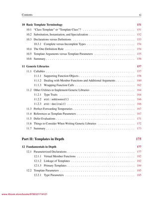 Vandevoorde/Josuttis/Gregor: C++ Templates 2017/08/11 18:35 page xi
ensurehelveticaisembedded_()
Contents xi
10 Basic Template Terminology 151
10.1 “Class Template” or “Template Class”? . . . . . . . . . . . . . . . . . . . . . . . . . . . 151
10.2 Substitution, Instantiation, and Specialization . . . . . . . . . . . . . . . . . . . . . . . . 152
10.3 Declarations versus Deﬁnitions . . . . . . . . . . . . . . . . . . . . . . . . . . . . . . . . 153
10.3.1 Complete versus Incomplete Types . . . . . . . . . . . . . . . . . . . . . . . . . 154
10.4 The One-Deﬁnition Rule . . . . . . . . . . . . . . . . . . . . . . . . . . . . . . . . . . . . 154
10.5 Template Arguments versus Template Parameters . . . . . . . . . . . . . . . . . . . . . 155
10.6 Summary . . . . . . . . . . . . . . . . . . . . . . . . . . . . . . . . . . . . . . . . . . . . . . 156
11 Generic Libraries 157
11.1 Callables . . . . . . . . . . . . . . . . . . . . . . . . . . . . . . . . . . . . . . . . . . . . . . 157
11.1.1 Supporting Function Objects . . . . . . . . . . . . . . . . . . . . . . . . . . . . . 158
11.1.2 Dealing with Member Functions and Additional Arguments . . . . . . . . . . 160
11.1.3 Wrapping Function Calls . . . . . . . . . . . . . . . . . . . . . . . . . . . . . . . 162
11.2 Other Utilities to Implement Generic Libraries . . . . . . . . . . . . . . . . . . . . . . . 164
11.2.1 Type Traits . . . . . . . . . . . . . . . . . . . . . . . . . . . . . . . . . . . . . . . 164
11.2.2 std::addressof() . . . . . . . . . . . . . . . . . . . . . . . . . . . . . . . . . 166
11.2.3 std::declval() . . . . . . . . . . . . . . . . . . . . . . . . . . . . . . . . . . . 166
11.3 Perfect Forwarding Temporaries . . . . . . . . . . . . . . . . . . . . . . . . . . . . . . . . 167
11.4 References as Template Parameters . . . . . . . . . . . . . . . . . . . . . . . . . . . . . . 167
11.5 Defer Evaluations . . . . . . . . . . . . . . . . . . . . . . . . . . . . . . . . . . . . . . . . . 171
11.6 Things to Consider When Writing Generic Libraries . . . . . . . . . . . . . . . . . . . 172
11.7 Summary . . . . . . . . . . . . . . . . . . . . . . . . . . . . . . . . . . . . . . . . . . . . . . 173
Part II: Templates in Depth 175
12 Fundamentals in Depth 177
12.1 Parameterized Declarations . . . . . . . . . . . . . . . . . . . . . . . . . . . . . . . . . . . 177
12.1.1 Virtual Member Functions . . . . . . . . . . . . . . . . . . . . . . . . . . . . . . 182
12.1.2 Linkage of Templates . . . . . . . . . . . . . . . . . . . . . . . . . . . . . . . . . 182
12.1.3 Primary Templates . . . . . . . . . . . . . . . . . . . . . . . . . . . . . . . . . . . 184
12.2 Template Parameters . . . . . . . . . . . . . . . . . . . . . . . . . . . . . . . . . . . . . . . 185
12.2.1 Type Parameters . . . . . . . . . . . . . . . . . . . . . . . . . . . . . . . . . . . . 185
www.itbook.store/books/9780321714121
 