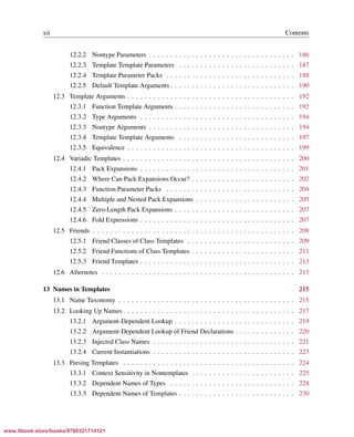 Vandevoorde/Josuttis/Gregor: C++ Templates 2017/08/11 18:35 page xii
ensurehelveticaisembedded_()
xii Contents
12.2.2 Nontype Parameters . . . . . . . . . . . . . . . . . . . . . . . . . . . . . . . . . . 186
12.2.3 Template Template Parameters . . . . . . . . . . . . . . . . . . . . . . . . . . . 187
12.2.4 Template Parameter Packs . . . . . . . . . . . . . . . . . . . . . . . . . . . . . . 188
12.2.5 Default Template Arguments . . . . . . . . . . . . . . . . . . . . . . . . . . . . . 190
12.3 Template Arguments . . . . . . . . . . . . . . . . . . . . . . . . . . . . . . . . . . . . . . . 192
12.3.1 Function Template Arguments . . . . . . . . . . . . . . . . . . . . . . . . . . . . 192
12.3.2 Type Arguments . . . . . . . . . . . . . . . . . . . . . . . . . . . . . . . . . . . . 194
12.3.3 Nontype Arguments . . . . . . . . . . . . . . . . . . . . . . . . . . . . . . . . . . 194
12.3.4 Template Template Arguments . . . . . . . . . . . . . . . . . . . . . . . . . . . 197
12.3.5 Equivalence . . . . . . . . . . . . . . . . . . . . . . . . . . . . . . . . . . . . . . . 199
12.4 Variadic Templates . . . . . . . . . . . . . . . . . . . . . . . . . . . . . . . . . . . . . . . . 200
12.4.1 Pack Expansions . . . . . . . . . . . . . . . . . . . . . . . . . . . . . . . . . . . . 201
12.4.2 Where Can Pack Expansions Occur? . . . . . . . . . . . . . . . . . . . . . . . . 202
12.4.3 Function Parameter Packs . . . . . . . . . . . . . . . . . . . . . . . . . . . . . . 204
12.4.4 Multiple and Nested Pack Expansions . . . . . . . . . . . . . . . . . . . . . . . 205
12.4.5 Zero-Length Pack Expansions . . . . . . . . . . . . . . . . . . . . . . . . . . . . 207
12.4.6 Fold Expressions . . . . . . . . . . . . . . . . . . . . . . . . . . . . . . . . . . . . 207
12.5 Friends . . . . . . . . . . . . . . . . . . . . . . . . . . . . . . . . . . . . . . . . . . . . . . . 209
12.5.1 Friend Classes of Class Templates . . . . . . . . . . . . . . . . . . . . . . . . . 209
12.5.2 Friend Functions of Class Templates . . . . . . . . . . . . . . . . . . . . . . . . 211
12.5.3 Friend Templates . . . . . . . . . . . . . . . . . . . . . . . . . . . . . . . . . . . . 213
12.6 Afternotes . . . . . . . . . . . . . . . . . . . . . . . . . . . . . . . . . . . . . . . . . . . . . 213
13 Names in Templates 215
13.1 Name Taxonomy . . . . . . . . . . . . . . . . . . . . . . . . . . . . . . . . . . . . . . . . . 215
13.2 Looking Up Names . . . . . . . . . . . . . . . . . . . . . . . . . . . . . . . . . . . . . . . . 217
13.2.1 Argument-Dependent Lookup . . . . . . . . . . . . . . . . . . . . . . . . . . . . 219
13.2.2 Argument-Dependent Lookup of Friend Declarations . . . . . . . . . . . . . . 220
13.2.3 Injected Class Names . . . . . . . . . . . . . . . . . . . . . . . . . . . . . . . . . 221
13.2.4 Current Instantiations . . . . . . . . . . . . . . . . . . . . . . . . . . . . . . . . . 223
13.3 Parsing Templates . . . . . . . . . . . . . . . . . . . . . . . . . . . . . . . . . . . . . . . . 224
13.3.1 Context Sensitivity in Nontemplates . . . . . . . . . . . . . . . . . . . . . . . . 225
13.3.2 Dependent Names of Types . . . . . . . . . . . . . . . . . . . . . . . . . . . . . 228
13.3.3 Dependent Names of Templates . . . . . . . . . . . . . . . . . . . . . . . . . . . 230
www.itbook.store/books/9780321714121
 
