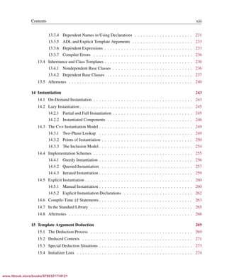 Vandevoorde/Josuttis/Gregor: C++ Templates 2017/08/11 18:35 page xiii
ensurehelveticaisembedded_()
Contents xiii
13.3.4 Dependent Names in Using Declarations . . . . . . . . . . . . . . . . . . . . . 231
13.3.5 ADL and Explicit Template Arguments . . . . . . . . . . . . . . . . . . . . . . 233
13.3.6 Dependent Expressions . . . . . . . . . . . . . . . . . . . . . . . . . . . . . . . . 233
13.3.7 Compiler Errors . . . . . . . . . . . . . . . . . . . . . . . . . . . . . . . . . . . . 236
13.4 Inheritance and Class Templates . . . . . . . . . . . . . . . . . . . . . . . . . . . . . . . . 236
13.4.1 Nondependent Base Classes . . . . . . . . . . . . . . . . . . . . . . . . . . . . . 236
13.4.2 Dependent Base Classes . . . . . . . . . . . . . . . . . . . . . . . . . . . . . . . 237
13.5 Afternotes . . . . . . . . . . . . . . . . . . . . . . . . . . . . . . . . . . . . . . . . . . . . . 240
14 Instantiation 243
14.1 On-Demand Instantiation . . . . . . . . . . . . . . . . . . . . . . . . . . . . . . . . . . . . 243
14.2 Lazy Instantiation . . . . . . . . . . . . . . . . . . . . . . . . . . . . . . . . . . . . . . . . . 245
14.2.1 Partial and Full Instantiation . . . . . . . . . . . . . . . . . . . . . . . . . . . . . 245
14.2.2 Instantiated Components . . . . . . . . . . . . . . . . . . . . . . . . . . . . . . . 246
14.3 The C++ Instantiation Model . . . . . . . . . . . . . . . . . . . . . . . . . . . . . . . . . . 249
14.3.1 Two-Phase Lookup . . . . . . . . . . . . . . . . . . . . . . . . . . . . . . . . . . 249
14.3.2 Points of Instantiation . . . . . . . . . . . . . . . . . . . . . . . . . . . . . . . . . 250
14.3.3 The Inclusion Model . . . . . . . . . . . . . . . . . . . . . . . . . . . . . . . . . . 254
14.4 Implementation Schemes . . . . . . . . . . . . . . . . . . . . . . . . . . . . . . . . . . . . 255
14.4.1 Greedy Instantiation . . . . . . . . . . . . . . . . . . . . . . . . . . . . . . . . . . 256
14.4.2 Queried Instantiation . . . . . . . . . . . . . . . . . . . . . . . . . . . . . . . . . 257
14.4.3 Iterated Instantiation . . . . . . . . . . . . . . . . . . . . . . . . . . . . . . . . . . 259
14.5 Explicit Instantiation . . . . . . . . . . . . . . . . . . . . . . . . . . . . . . . . . . . . . . . 260
14.5.1 Manual Instantiation . . . . . . . . . . . . . . . . . . . . . . . . . . . . . . . . . . 260
14.5.2 Explicit Instantiation Declarations . . . . . . . . . . . . . . . . . . . . . . . . . 262
14.6 Compile-Time if Statements . . . . . . . . . . . . . . . . . . . . . . . . . . . . . . . . . . 263
14.7 In the Standard Library . . . . . . . . . . . . . . . . . . . . . . . . . . . . . . . . . . . . . 265
14.8 Afternotes . . . . . . . . . . . . . . . . . . . . . . . . . . . . . . . . . . . . . . . . . . . . . 266
15 Template Argument Deduction 269
15.1 The Deduction Process . . . . . . . . . . . . . . . . . . . . . . . . . . . . . . . . . . . . . 269
15.2 Deduced Contexts . . . . . . . . . . . . . . . . . . . . . . . . . . . . . . . . . . . . . . . . 271
15.3 Special Deduction Situations . . . . . . . . . . . . . . . . . . . . . . . . . . . . . . . . . . 273
15.4 Initializer Lists . . . . . . . . . . . . . . . . . . . . . . . . . . . . . . . . . . . . . . . . . . 274
www.itbook.store/books/9780321714121
 