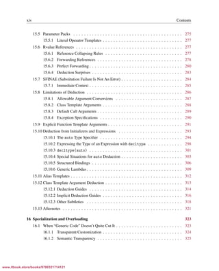 Vandevoorde/Josuttis/Gregor: C++ Templates 2017/08/11 18:35 page xiv
ensurehelveticaisembedded_()
xiv Contents
15.5 Parameter Packs . . . . . . . . . . . . . . . . . . . . . . . . . . . . . . . . . . . . . . . . . 275
15.5.1 Literal Operator Templates . . . . . . . . . . . . . . . . . . . . . . . . . . . . . . 277
15.6 Rvalue References . . . . . . . . . . . . . . . . . . . . . . . . . . . . . . . . . . . . . . . . 277
15.6.1 Reference Collapsing Rules . . . . . . . . . . . . . . . . . . . . . . . . . . . . . 277
15.6.2 Forwarding References . . . . . . . . . . . . . . . . . . . . . . . . . . . . . . . . 278
15.6.3 Perfect Forwarding . . . . . . . . . . . . . . . . . . . . . . . . . . . . . . . . . . . 280
15.6.4 Deduction Surprises . . . . . . . . . . . . . . . . . . . . . . . . . . . . . . . . . . 283
15.7 SFINAE (Substitution Failure Is Not An Error) . . . . . . . . . . . . . . . . . . . . . . . 284
15.7.1 Immediate Context . . . . . . . . . . . . . . . . . . . . . . . . . . . . . . . . . . . 285
15.8 Limitations of Deduction . . . . . . . . . . . . . . . . . . . . . . . . . . . . . . . . . . . . 286
15.8.1 Allowable Argument Conversions . . . . . . . . . . . . . . . . . . . . . . . . . 287
15.8.2 Class Template Arguments . . . . . . . . . . . . . . . . . . . . . . . . . . . . . . 288
15.8.3 Default Call Arguments . . . . . . . . . . . . . . . . . . . . . . . . . . . . . . . . 289
15.8.4 Exception Speciﬁcations . . . . . . . . . . . . . . . . . . . . . . . . . . . . . . . 290
15.9 Explicit Function Template Arguments . . . . . . . . . . . . . . . . . . . . . . . . . . . . 291
15.10 Deduction from Initializers and Expressions . . . . . . . . . . . . . . . . . . . . . . . . 293
15.10.1 The auto Type Speciﬁer . . . . . . . . . . . . . . . . . . . . . . . . . . . . . . . 294
15.10.2 Expressing the Type of an Expression with decltype . . . . . . . . . . . . . 298
15.10.3 decltype(auto) . . . . . . . . . . . . . . . . . . . . . . . . . . . . . . . . . . . 301
15.10.4 Special Situations for auto Deduction . . . . . . . . . . . . . . . . . . . . . . . 303
15.10.5 Structured Bindings . . . . . . . . . . . . . . . . . . . . . . . . . . . . . . . . . . 306
15.10.6 Generic Lambdas . . . . . . . . . . . . . . . . . . . . . . . . . . . . . . . . . . . . 309
15.11 Alias Templates . . . . . . . . . . . . . . . . . . . . . . . . . . . . . . . . . . . . . . . . . . 312
15.12 Class Template Argument Deduction . . . . . . . . . . . . . . . . . . . . . . . . . . . . . 313
15.12.1 Deduction Guides . . . . . . . . . . . . . . . . . . . . . . . . . . . . . . . . . . . 314
15.12.2 Implicit Deduction Guides . . . . . . . . . . . . . . . . . . . . . . . . . . . . . . 316
15.12.3 Other Subtleties . . . . . . . . . . . . . . . . . . . . . . . . . . . . . . . . . . . . 318
15.13 Afternotes . . . . . . . . . . . . . . . . . . . . . . . . . . . . . . . . . . . . . . . . . . . . . 321
16 Specialization and Overloading 323
16.1 When “Generic Code” Doesn’t Quite Cut It . . . . . . . . . . . . . . . . . . . . . . . . . 323
16.1.1 Transparent Customization . . . . . . . . . . . . . . . . . . . . . . . . . . . . . . 324
16.1.2 Semantic Transparency . . . . . . . . . . . . . . . . . . . . . . . . . . . . . . . . 325
www.itbook.store/books/9780321714121
 