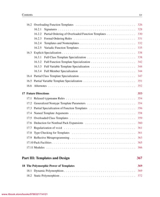 Vandevoorde/Josuttis/Gregor: C++ Templates 2017/08/11 18:35 page xv
ensurehelveticaisembedded_()
Contents xv
16.2 Overloading Function Templates . . . . . . . . . . . . . . . . . . . . . . . . . . . . . . . 326
16.2.1 Signatures . . . . . . . . . . . . . . . . . . . . . . . . . . . . . . . . . . . . . . . . 328
16.2.2 Partial Ordering of Overloaded Function Templates . . . . . . . . . . . . . . . 330
16.2.3 Formal Ordering Rules . . . . . . . . . . . . . . . . . . . . . . . . . . . . . . . . 331
16.2.4 Templates and Nontemplates . . . . . . . . . . . . . . . . . . . . . . . . . . . . . 332
16.2.5 Variadic Function Templates . . . . . . . . . . . . . . . . . . . . . . . . . . . . . 335
16.3 Explicit Specialization . . . . . . . . . . . . . . . . . . . . . . . . . . . . . . . . . . . . . . 338
16.3.1 Full Class Template Specialization . . . . . . . . . . . . . . . . . . . . . . . . . 338
16.3.2 Full Function Template Specialization . . . . . . . . . . . . . . . . . . . . . . . 342
16.3.3 Full Variable Template Specialization . . . . . . . . . . . . . . . . . . . . . . . 344
16.3.4 Full Member Specialization . . . . . . . . . . . . . . . . . . . . . . . . . . . . . 344
16.4 Partial Class Template Specialization . . . . . . . . . . . . . . . . . . . . . . . . . . . . . 347
16.5 Partial Variable Template Specialization . . . . . . . . . . . . . . . . . . . . . . . . . . . 351
16.6 Afternotes . . . . . . . . . . . . . . . . . . . . . . . . . . . . . . . . . . . . . . . . . . . . . 352
17 Future Directions 353
17.1 Relaxed typename Rules . . . . . . . . . . . . . . . . . . . . . . . . . . . . . . . . . . . . 354
17.2 Generalized Nontype Template Parameters . . . . . . . . . . . . . . . . . . . . . . . . . 354
17.3 Partial Specialization of Function Templates . . . . . . . . . . . . . . . . . . . . . . . . 356
17.4 Named Template Arguments . . . . . . . . . . . . . . . . . . . . . . . . . . . . . . . . . . 358
17.5 Overloaded Class Templates . . . . . . . . . . . . . . . . . . . . . . . . . . . . . . . . . . 359
17.6 Deduction for Nonﬁnal Pack Expansions . . . . . . . . . . . . . . . . . . . . . . . . . . 360
17.7 Regularization of void . . . . . . . . . . . . . . . . . . . . . . . . . . . . . . . . . . . . . 361
17.8 Type Checking for Templates . . . . . . . . . . . . . . . . . . . . . . . . . . . . . . . . . 361
17.9 Reﬂective Metaprogramming . . . . . . . . . . . . . . . . . . . . . . . . . . . . . . . . . . 363
17.10 Pack Facilities . . . . . . . . . . . . . . . . . . . . . . . . . . . . . . . . . . . . . . . . . . . 365
17.11 Modules . . . . . . . . . . . . . . . . . . . . . . . . . . . . . . . . . . . . . . . . . . . . . . 366
Part III: Templates and Design 367
18 The Polymorphic Power of Templates 369
18.1 Dynamic Polymorphism . . . . . . . . . . . . . . . . . . . . . . . . . . . . . . . . . . . . . 369
18.2 Static Polymorphism . . . . . . . . . . . . . . . . . . . . . . . . . . . . . . . . . . . . . . . 372
www.itbook.store/books/9780321714121
 