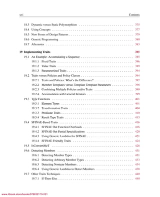Vandevoorde/Josuttis/Gregor: C++ Templates 2017/08/11 18:35 page xvi
ensurehelveticaisembedded_()
xvi Contents
18.3 Dynamic versus Static Polymorphism . . . . . . . . . . . . . . . . . . . . . . . . . . . . 375
18.4 Using Concepts . . . . . . . . . . . . . . . . . . . . . . . . . . . . . . . . . . . . . . . . . . 377
18.5 New Forms of Design Patterns . . . . . . . . . . . . . . . . . . . . . . . . . . . . . . . . . 379
18.6 Generic Programming . . . . . . . . . . . . . . . . . . . . . . . . . . . . . . . . . . . . . . 380
18.7 Afternotes . . . . . . . . . . . . . . . . . . . . . . . . . . . . . . . . . . . . . . . . . . . . . 383
19 Implementing Traits 385
19.1 An Example: Accumulating a Sequence . . . . . . . . . . . . . . . . . . . . . . . . . . . 385
19.1.1 Fixed Traits . . . . . . . . . . . . . . . . . . . . . . . . . . . . . . . . . . . . . . . 386
19.1.2 Value Traits . . . . . . . . . . . . . . . . . . . . . . . . . . . . . . . . . . . . . . . 389
19.1.3 Parameterized Traits . . . . . . . . . . . . . . . . . . . . . . . . . . . . . . . . . . 394
19.2 Traits versus Policies and Policy Classes . . . . . . . . . . . . . . . . . . . . . . . . . . . 394
19.2.1 Traits and Policies: What’s the Difference? . . . . . . . . . . . . . . . . . . . . 397
19.2.2 Member Templates versus Template Template Parameters . . . . . . . . . . . 398
19.2.3 Combining Multiple Policies and/or Traits . . . . . . . . . . . . . . . . . . . . 399
19.2.4 Accumulation with General Iterators . . . . . . . . . . . . . . . . . . . . . . . . 399
19.3 Type Functions . . . . . . . . . . . . . . . . . . . . . . . . . . . . . . . . . . . . . . . . . . 401
19.3.1 Element Types . . . . . . . . . . . . . . . . . . . . . . . . . . . . . . . . . . . . . 401
19.3.2 Transformation Traits . . . . . . . . . . . . . . . . . . . . . . . . . . . . . . . . . 404
19.3.3 Predicate Traits . . . . . . . . . . . . . . . . . . . . . . . . . . . . . . . . . . . . . 410
19.3.4 Result Type Traits . . . . . . . . . . . . . . . . . . . . . . . . . . . . . . . . . . . 413
19.4 SFINAE-Based Traits . . . . . . . . . . . . . . . . . . . . . . . . . . . . . . . . . . . . . . 416
19.4.1 SFINAE Out Function Overloads . . . . . . . . . . . . . . . . . . . . . . . . . . 416
19.4.2 SFINAE Out Partial Specializations . . . . . . . . . . . . . . . . . . . . . . . . 420
19.4.3 Using Generic Lambdas for SFINAE . . . . . . . . . . . . . . . . . . . . . . . . 421
19.4.4 SFINAE-Friendly Traits . . . . . . . . . . . . . . . . . . . . . . . . . . . . . . . 424
19.5 IsConvertibleT . . . . . . . . . . . . . . . . . . . . . . . . . . . . . . . . . . . . . . . . . . 428
19.6 Detecting Members . . . . . . . . . . . . . . . . . . . . . . . . . . . . . . . . . . . . . . . 431
19.6.1 Detecting Member Types . . . . . . . . . . . . . . . . . . . . . . . . . . . . . . . 431
19.6.2 Detecting Arbitrary Member Types . . . . . . . . . . . . . . . . . . . . . . . . . 433
19.6.3 Detecting Nontype Members . . . . . . . . . . . . . . . . . . . . . . . . . . . . . 434
19.6.4 Using Generic Lambdas to Detect Members . . . . . . . . . . . . . . . . . . . 438
19.7 Other Traits Techniques . . . . . . . . . . . . . . . . . . . . . . . . . . . . . . . . . . . . . 440
19.7.1 If-Then-Else . . . . . . . . . . . . . . . . . . . . . . . . . . . . . . . . . . . . . . . 440
www.itbook.store/books/9780321714121
 