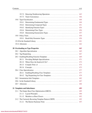 Vandevoorde/Josuttis/Gregor: C++ Templates 2017/08/11 18:35 page xvii
ensurehelveticaisembedded_()
Contents xvii
19.7.2 Detecting Nonthrowing Operations . . . . . . . . . . . . . . . . . . . . . . . . . 443
19.7.3 Traits Convenience . . . . . . . . . . . . . . . . . . . . . . . . . . . . . . . . . . . 446
19.8 Type Classiﬁcation . . . . . . . . . . . . . . . . . . . . . . . . . . . . . . . . . . . . . . . . 448
19.8.1 Determining Fundamental Types . . . . . . . . . . . . . . . . . . . . . . . . . . 448
19.8.2 Determining Compound Types . . . . . . . . . . . . . . . . . . . . . . . . . . . 451
19.8.3 Identifying Function Types . . . . . . . . . . . . . . . . . . . . . . . . . . . . . . 454
19.8.4 Determining Class Types . . . . . . . . . . . . . . . . . . . . . . . . . . . . . . . 456
19.8.5 Determining Enumeration Types . . . . . . . . . . . . . . . . . . . . . . . . . . 457
19.9 Policy Traits . . . . . . . . . . . . . . . . . . . . . . . . . . . . . . . . . . . . . . . . . . . . 458
19.9.1 Read-Only Parameter Types . . . . . . . . . . . . . . . . . . . . . . . . . . . . . 458
19.10 In the Standard Library . . . . . . . . . . . . . . . . . . . . . . . . . . . . . . . . . . . . . 461
19.11 Afternotes . . . . . . . . . . . . . . . . . . . . . . . . . . . . . . . . . . . . . . . . . . . . . 462
20 Overloading on Type Properties 465
20.1 Algorithm Specialization . . . . . . . . . . . . . . . . . . . . . . . . . . . . . . . . . . . . 465
20.2 Tag Dispatching . . . . . . . . . . . . . . . . . . . . . . . . . . . . . . . . . . . . . . . . . . 467
20.3 Enabling/Disabling Function Templates . . . . . . . . . . . . . . . . . . . . . . . . . . . 469
20.3.1 Providing Multiple Specializations . . . . . . . . . . . . . . . . . . . . . . . . . 471
20.3.2 Where Does the EnableIf Go? . . . . . . . . . . . . . . . . . . . . . . . . . . . 472
20.3.3 Compile-Time if . . . . . . . . . . . . . . . . . . . . . . . . . . . . . . . . . . . 474
20.3.4 Concepts . . . . . . . . . . . . . . . . . . . . . . . . . . . . . . . . . . . . . . . . . 475
20.4 Class Specialization . . . . . . . . . . . . . . . . . . . . . . . . . . . . . . . . . . . . . . . 477
20.4.1 Enabling/Disabling Class Templates . . . . . . . . . . . . . . . . . . . . . . . . 477
20.4.2 Tag Dispatching for Class Templates . . . . . . . . . . . . . . . . . . . . . . . . 479
20.5 Instantiation-Safe Templates . . . . . . . . . . . . . . . . . . . . . . . . . . . . . . . . . . 482
20.6 In the Standard Library . . . . . . . . . . . . . . . . . . . . . . . . . . . . . . . . . . . . . 487
20.7 Afternotes . . . . . . . . . . . . . . . . . . . . . . . . . . . . . . . . . . . . . . . . . . . . . 488
21 Templates and Inheritance 489
21.1 The Empty Base Class Optimization (EBCO) . . . . . . . . . . . . . . . . . . . . . . . . 489
21.1.1 Layout Principles . . . . . . . . . . . . . . . . . . . . . . . . . . . . . . . . . . . . 490
21.1.2 Members as Base Classes . . . . . . . . . . . . . . . . . . . . . . . . . . . . . . . 492
21.2 The Curiously Recurring Template Pattern (CRTP) . . . . . . . . . . . . . . . . . . . . 495
21.2.1 The Barton-Nackman Trick . . . . . . . . . . . . . . . . . . . . . . . . . . . . . 497
www.itbook.store/books/9780321714121
 