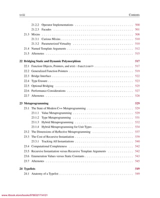 Vandevoorde/Josuttis/Gregor: C++ Templates 2017/08/11 18:35 page xviii
ensurehelveticaisembedded_()
xviii Contents
21.2.2 Operator Implementations . . . . . . . . . . . . . . . . . . . . . . . . . . . . . . 500
21.2.3 Facades . . . . . . . . . . . . . . . . . . . . . . . . . . . . . . . . . . . . . . . . . 501
21.3 Mixins . . . . . . . . . . . . . . . . . . . . . . . . . . . . . . . . . . . . . . . . . . . . . . . 508
21.3.1 Curious Mixins . . . . . . . . . . . . . . . . . . . . . . . . . . . . . . . . . . . . . 510
21.3.2 Parameterized Virtuality . . . . . . . . . . . . . . . . . . . . . . . . . . . . . . . 510
21.4 Named Template Arguments . . . . . . . . . . . . . . . . . . . . . . . . . . . . . . . . . . 512
21.5 Afternotes . . . . . . . . . . . . . . . . . . . . . . . . . . . . . . . . . . . . . . . . . . . . . 515
22 Bridging Static and Dynamic Polymorphism 517
22.1 Function Objects, Pointers, and std::function<> . . . . . . . . . . . . . . . . . . . . 517
22.2 Generalized Function Pointers . . . . . . . . . . . . . . . . . . . . . . . . . . . . . . . . . 519
22.3 Bridge Interface . . . . . . . . . . . . . . . . . . . . . . . . . . . . . . . . . . . . . . . . . . 522
22.4 Type Erasure . . . . . . . . . . . . . . . . . . . . . . . . . . . . . . . . . . . . . . . . . . . . 523
22.5 Optional Bridging . . . . . . . . . . . . . . . . . . . . . . . . . . . . . . . . . . . . . . . . 525
22.6 Performance Considerations . . . . . . . . . . . . . . . . . . . . . . . . . . . . . . . . . . 527
22.7 Afternotes . . . . . . . . . . . . . . . . . . . . . . . . . . . . . . . . . . . . . . . . . . . . . 528
23 Metaprogramming 529
23.1 The State of Modern C++ Metaprogramming . . . . . . . . . . . . . . . . . . . . . . . . 529
23.1.1 Value Metaprogramming . . . . . . . . . . . . . . . . . . . . . . . . . . . . . . . 529
23.1.2 Type Metaprogramming . . . . . . . . . . . . . . . . . . . . . . . . . . . . . . . 531
23.1.3 Hybrid Metaprogramming . . . . . . . . . . . . . . . . . . . . . . . . . . . . . . 532
23.1.4 Hybrid Metaprogramming for Unit Types . . . . . . . . . . . . . . . . . . . . . 534
23.2 The Dimensions of Reﬂective Metaprogramming . . . . . . . . . . . . . . . . . . . . . 537
23.3 The Cost of Recursive Instantiation . . . . . . . . . . . . . . . . . . . . . . . . . . . . . . 539
23.3.1 Tracking All Instantiations . . . . . . . . . . . . . . . . . . . . . . . . . . . . . . 540
23.4 Computational Completeness . . . . . . . . . . . . . . . . . . . . . . . . . . . . . . . . . 542
23.5 Recursive Instantiation versus Recursive Template Arguments . . . . . . . . . . . . . 542
23.6 Enumeration Values versus Static Constants . . . . . . . . . . . . . . . . . . . . . . . . . 543
23.7 Afternotes . . . . . . . . . . . . . . . . . . . . . . . . . . . . . . . . . . . . . . . . . . . . . 545
24 Typelists 549
24.1 Anatomy of a Typelist . . . . . . . . . . . . . . . . . . . . . . . . . . . . . . . . . . . . . . 549
www.itbook.store/books/9780321714121
 