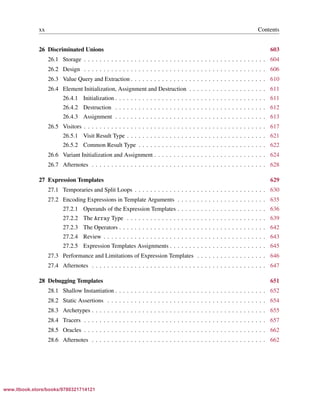 Vandevoorde/Josuttis/Gregor: C++ Templates 2017/08/11 18:35 page xx
ensurehelveticaisembedded_()
xx Contents
26 Discriminated Unions 603
26.1 Storage . . . . . . . . . . . . . . . . . . . . . . . . . . . . . . . . . . . . . . . . . . . . . . . 604
26.2 Design . . . . . . . . . . . . . . . . . . . . . . . . . . . . . . . . . . . . . . . . . . . . . . . 606
26.3 Value Query and Extraction . . . . . . . . . . . . . . . . . . . . . . . . . . . . . . . . . . . 610
26.4 Element Initialization, Assignment and Destruction . . . . . . . . . . . . . . . . . . . . 611
26.4.1 Initialization . . . . . . . . . . . . . . . . . . . . . . . . . . . . . . . . . . . . . . . 611
26.4.2 Destruction . . . . . . . . . . . . . . . . . . . . . . . . . . . . . . . . . . . . . . . 612
26.4.3 Assignment . . . . . . . . . . . . . . . . . . . . . . . . . . . . . . . . . . . . . . . 613
26.5 Visitors . . . . . . . . . . . . . . . . . . . . . . . . . . . . . . . . . . . . . . . . . . . . . . . 617
26.5.1 Visit Result Type . . . . . . . . . . . . . . . . . . . . . . . . . . . . . . . . . . . . 621
26.5.2 Common Result Type . . . . . . . . . . . . . . . . . . . . . . . . . . . . . . . . . 622
26.6 Variant Initialization and Assignment . . . . . . . . . . . . . . . . . . . . . . . . . . . . . 624
26.7 Afternotes . . . . . . . . . . . . . . . . . . . . . . . . . . . . . . . . . . . . . . . . . . . . . 628
27 Expression Templates 629
27.1 Temporaries and Split Loops . . . . . . . . . . . . . . . . . . . . . . . . . . . . . . . . . . 630
27.2 Encoding Expressions in Template Arguments . . . . . . . . . . . . . . . . . . . . . . . 635
27.2.1 Operands of the Expression Templates . . . . . . . . . . . . . . . . . . . . . . . 636
27.2.2 The Array Type . . . . . . . . . . . . . . . . . . . . . . . . . . . . . . . . . . . . 639
27.2.3 The Operators . . . . . . . . . . . . . . . . . . . . . . . . . . . . . . . . . . . . . . 642
27.2.4 Review . . . . . . . . . . . . . . . . . . . . . . . . . . . . . . . . . . . . . . . . . . 643
27.2.5 Expression Templates Assignments . . . . . . . . . . . . . . . . . . . . . . . . . 645
27.3 Performance and Limitations of Expression Templates . . . . . . . . . . . . . . . . . . 646
27.4 Afternotes . . . . . . . . . . . . . . . . . . . . . . . . . . . . . . . . . . . . . . . . . . . . . 647
28 Debugging Templates 651
28.1 Shallow Instantiation . . . . . . . . . . . . . . . . . . . . . . . . . . . . . . . . . . . . . . . 652
28.2 Static Assertions . . . . . . . . . . . . . . . . . . . . . . . . . . . . . . . . . . . . . . . . . 654
28.3 Archetypes . . . . . . . . . . . . . . . . . . . . . . . . . . . . . . . . . . . . . . . . . . . . . 655
28.4 Tracers . . . . . . . . . . . . . . . . . . . . . . . . . . . . . . . . . . . . . . . . . . . . . . . 657
28.5 Oracles . . . . . . . . . . . . . . . . . . . . . . . . . . . . . . . . . . . . . . . . . . . . . . . 662
28.6 Afternotes . . . . . . . . . . . . . . . . . . . . . . . . . . . . . . . . . . . . . . . . . . . . . 662
www.itbook.store/books/9780321714121
 