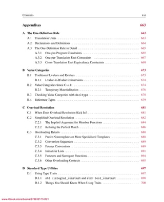 Vandevoorde/Josuttis/Gregor: C++ Templates 2017/08/11 18:35 page xxi
ensurehelveticaisembedded_()
Contents xxi
Appendixes 663
A The One-Deﬁnition Rule 663
A.1 Translation Units . . . . . . . . . . . . . . . . . . . . . . . . . . . . . . . . . . . . . . . . . 663
A.2 Declarations and Deﬁnitions . . . . . . . . . . . . . . . . . . . . . . . . . . . . . . . . . . 664
A.3 The One-Deﬁnition Rule in Detail . . . . . . . . . . . . . . . . . . . . . . . . . . . . . . . 665
A.3.1 One-per-Program Constraints . . . . . . . . . . . . . . . . . . . . . . . . . . . . 665
A.3.2 One-per-Translation Unit Constraints . . . . . . . . . . . . . . . . . . . . . . . 667
A.3.3 Cross-Translation Unit Equivalence Constraints . . . . . . . . . . . . . . . . . 669
B Value Categories 673
B.1 Traditional Lvalues and Rvalues . . . . . . . . . . . . . . . . . . . . . . . . . . . . . . . . 673
B.1.1 Lvalue-to-Rvalue Conversions . . . . . . . . . . . . . . . . . . . . . . . . . . . . 674
B.2 Value Categories Since C++11 . . . . . . . . . . . . . . . . . . . . . . . . . . . . . . . . . 674
B.2.1 Temporary Materialization . . . . . . . . . . . . . . . . . . . . . . . . . . . . . . 676
B.3 Checking Value Categories with decltype . . . . . . . . . . . . . . . . . . . . . . . . . 678
B.4 Reference Types . . . . . . . . . . . . . . . . . . . . . . . . . . . . . . . . . . . . . . . . . 679
C Overload Resolution 681
C.1 When Does Overload Resolution Kick In? . . . . . . . . . . . . . . . . . . . . . . . . . . 681
C.2 Simpliﬁed Overload Resolution . . . . . . . . . . . . . . . . . . . . . . . . . . . . . . . . 682
C.2.1 The Implied Argument for Member Functions . . . . . . . . . . . . . . . . . . 684
C.2.2 Reﬁning the Perfect Match . . . . . . . . . . . . . . . . . . . . . . . . . . . . . . 686
C.3 Overloading Details . . . . . . . . . . . . . . . . . . . . . . . . . . . . . . . . . . . . . . . 688
C.3.1 Prefer Nontemplates or More Specialized Templates . . . . . . . . . . . . . . 688
C.3.2 Conversion Sequences . . . . . . . . . . . . . . . . . . . . . . . . . . . . . . . . . 689
C.3.3 Pointer Conversions . . . . . . . . . . . . . . . . . . . . . . . . . . . . . . . . . . 689
C.3.4 Initializer Lists . . . . . . . . . . . . . . . . . . . . . . . . . . . . . . . . . . . . . 691
C.3.5 Functors and Surrogate Functions . . . . . . . . . . . . . . . . . . . . . . . . . . 694
C.3.6 Other Overloading Contexts . . . . . . . . . . . . . . . . . . . . . . . . . . . . . 695
D Standard Type Utilities 697
D.1 Using Type Traits . . . . . . . . . . . . . . . . . . . . . . . . . . . . . . . . . . . . . . . . . 697
D.1.1 std::integral_constant and std::bool_constant . . . . . . . . . . . 698
D.1.2 Things You Should Know When Using Traits . . . . . . . . . . . . . . . . . . 700
www.itbook.store/books/9780321714121
 
