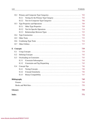 Vandevoorde/Josuttis/Gregor: C++ Templates 2017/08/11 18:35 page xxii
ensurehelveticaisembedded_()
xxii Contents
D.2 Primary and Composite Type Categories . . . . . . . . . . . . . . . . . . . . . . . . . . . 702
D.2.1 Testing for the Primary Type Category . . . . . . . . . . . . . . . . . . . . . . . 702
D.2.2 Test for Composite Type Categories . . . . . . . . . . . . . . . . . . . . . . . . 706
D.3 Type Properties and Operations . . . . . . . . . . . . . . . . . . . . . . . . . . . . . . . . 709
D.3.1 Other Type Properties . . . . . . . . . . . . . . . . . . . . . . . . . . . . . . . . . 709
D.3.2 Test for Speciﬁc Operations . . . . . . . . . . . . . . . . . . . . . . . . . . . . . 718
D.3.3 Relationships Between Types . . . . . . . . . . . . . . . . . . . . . . . . . . . . 725
D.4 Type Construction . . . . . . . . . . . . . . . . . . . . . . . . . . . . . . . . . . . . . . . . 728
D.5 Other Traits . . . . . . . . . . . . . . . . . . . . . . . . . . . . . . . . . . . . . . . . . . . . 732
D.6 Combining Type Traits . . . . . . . . . . . . . . . . . . . . . . . . . . . . . . . . . . . . . 734
D.7 Other Utilities . . . . . . . . . . . . . . . . . . . . . . . . . . . . . . . . . . . . . . . . . . . 737
E Concepts 739
E.1 Using Concepts . . . . . . . . . . . . . . . . . . . . . . . . . . . . . . . . . . . . . . . . . . 739
E.2 Deﬁning Concepts . . . . . . . . . . . . . . . . . . . . . . . . . . . . . . . . . . . . . . . . 742
E.3 Overloading on Constraints . . . . . . . . . . . . . . . . . . . . . . . . . . . . . . . . . . . 743
E.3.1 Constraint Subsumption . . . . . . . . . . . . . . . . . . . . . . . . . . . . . . . . 744
E.3.2 Constraints and Tag Dispatching . . . . . . . . . . . . . . . . . . . . . . . . . . 745
E.4 Concept Tips . . . . . . . . . . . . . . . . . . . . . . . . . . . . . . . . . . . . . . . . . . . 746
E.4.1 Testing Concepts . . . . . . . . . . . . . . . . . . . . . . . . . . . . . . . . . . . . 746
E.4.2 Concept Granularity . . . . . . . . . . . . . . . . . . . . . . . . . . . . . . . . . . 746
E.4.3 Binary Compatibility . . . . . . . . . . . . . . . . . . . . . . . . . . . . . . . . . 747
Bibliography 749
Forums . . . . . . . . . . . . . . . . . . . . . . . . . . . . . . . . . . . . . . . . . . . . . . . . . 749
Books and Web Sites . . . . . . . . . . . . . . . . . . . . . . . . . . . . . . . . . . . . . . . . . 750
Glossary 759
Index 771
www.itbook.store/books/9780321714121
 