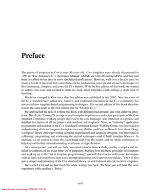 Vandevoorde/Josuttis/Gregor: C++ Templates 2017/08/11 18:35 page xxiii
ensurehelveticaisembedded_()
Preface
The notion of templates in C++ is over 30 years old. C++ templates were already documented in
1990 in “The Annotated C++ Reference Manual” (ARM; see [EllisStroustrupARM]), and they had
been described before then in more specialized publications. However, well over a decade later, we
found a dearth of literature that concentrates on the fundamental concepts and advanced techniques of
this fascinating, complex, and powerful C++ feature. With the ﬁrst edition of this book, we wanted
to address this issue and decided to write the book about templates (with perhaps a slight lack of
humility).
Much has changed in C++ since that ﬁrst edition was published in late 2002. New iterations of
the C++ standard have added new features, and continued innovation in the C++ community has
uncovered new template-based programming techniques. The second edition of this book therefore
retains the same goals as the ﬁrst edition, but for “Modern C++.”
We approached the task of writing this book with different backgrounds and with different inten-
tions. David (aka “Daveed”), an experienced compiler implementer and active participant of the C++
Standard Committee working groups that evolve the core language, was interested in a precise and
detailed description of all the power (and problems) of templates. Nico, an “ordinary” application
programmer and member of the C++ Standard Committee Library Working Group, was interested in
understanding all the techniques of templates in a way that he could use and beneﬁt from them. Doug,
a template library developer turned compiler implementer and language designer, was interested in
collecting, categorizing, and evaluating the myriad techniques used to build template libraries. In
addition, we all wanted to share this knowledge with you, the reader, and the whole community to
help to avoid further misunderstanding, confusion, or apprehension.
As a consequence, you will see both conceptual introductions with day-to-day examples and de-
tailed descriptions of the exact behavior of templates. Starting from the basic principles of templates
and working up to the “art of template programming,” you will discover (or rediscover) techniques
such as static polymorphism, type traits, metaprogramming, and expression templates. You will also
gain a deeper understanding of the C++ standard library, in which almost all code involves templates.
We learned a lot and we had much fun while writing this book. We hope you will have the same
experience while reading it. Enjoy!
xxiii
www.itbook.store/books/9780321714121
 