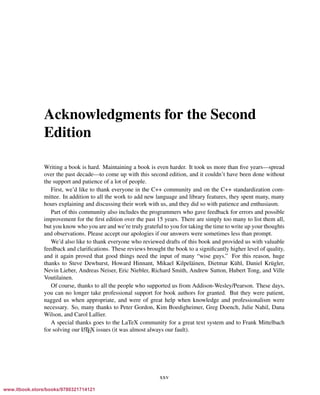 Vandevoorde/Josuttis/Gregor: C++ Templates 2017/08/11 18:35 page xxv
ensurehelveticaisembedded_()
Acknowledgments for the Second
Edition
Writing a book is hard. Maintaining a book is even harder. It took us more than ﬁve years—spread
over the past decade—to come up with this second edition, and it couldn’t have been done without
the support and patience of a lot of people.
First, we’d like to thank everyone in the C++ community and on the C++ standardization com-
mittee. In addition to all the work to add new language and library features, they spent many, many
hours explaining and discussing their work with us, and they did so with patience and enthusiasm.
Part of this community also includes the programmers who gave feedback for errors and possible
improvement for the ﬁrst edition over the past 15 years. There are simply too many to list them all,
but you know who you are and we’re truly grateful to you for taking the time to write up your thoughts
and observations. Please accept our apologies if our answers were sometimes less than prompt.
We’d also like to thank everyone who reviewed drafts of this book and provided us with valuable
feedback and clariﬁcations. These reviews brought the book to a signiﬁcantly higher level of quality,
and it again proved that good things need the input of many “wise guys.” For this reason, huge
thanks to Steve Dewhurst, Howard Hinnant, Mikael Kilpel¨ainen, Dietmar K¨uhl, Daniel Kr¨ugler,
Nevin Lieber, Andreas Neiser, Eric Niebler, Richard Smith, Andrew Sutton, Hubert Tong, and Ville
Voutilainen.
Of course, thanks to all the people who supported us from Addison-Wesley/Pearson. These days,
you can no longer take professional support for book authors for granted. But they were patient,
nagged us when appropriate, and were of great help when knowledge and professionalism were
necessary. So, many thanks to Peter Gordon, Kim Boedigheimer, Greg Doench, Julie Nahil, Dana
Wilson, and Carol Lallier.
A special thanks goes to the LaTeX community for a great text system and to Frank Mittelbach
for solving our LATEX issues (it was almost always our fault).
xxv
www.itbook.store/books/9780321714121
 