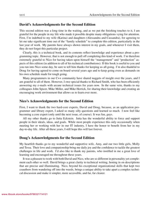 Vandevoorde/Josuttis/Gregor: C++ Templates 2017/08/11 18:35 page xxvi
ensurehelveticaisembedded_()
xxvi Acknowledgments for the Second Edition
David’s Acknowledgments for the Second Edition
This second edition was a long time in the waiting, and as we put the ﬁnishing touches to it, I am
grateful for the people in my life who made it possible despite many obligations vying for attention.
First, I’m indebted to my wife (Karina) and daughters (Alessandra and Cassandra), for agreeing to
let me take signiﬁcant time out of the “family schedule” to complete this edition, particularly in the
last year of work. My parents have always shown interest in my goals, and whenever I visit them,
they do not forget this particular project.
Clearly, this is a technical book, and its contents reﬂect knowledge and experience about a pro-
gramming topic. However, that is not enough to pull off completing this kind of work. I’m therefore
extremely grateful to Nico for having taken upon himself the “management” and “production” as-
pects of this edition (in addition to all of his technical contributions). If this book is useful to you and
you run into Nico some day, be sure to tell him thanks for keeping us all going. I’m also thankful to
Doug for having agreed to come on board several years ago and to keep going even as demands on
his own schedule made for tough going.
Many programmers in our C++ community have shared nuggets of insight over the years, and I
am grateful to all of them. However, I owe special thanks to Richard Smith, who has been efﬁciently
answering my e-mails with arcane technical issues for years now. In the same vein, thanks to my
colleagues John Spicer, Mike Miller, and Mike Herrick, for sharing their knowledge and creating an
encouraging work environment that allows us to learn ever more.
Nico’s Acknowledgments for the Second Edition
First, I want to thank the two hard-core experts, David and Doug, because, as an application pro-
grammer and library expert, I asked so many silly questions and learned so much. I now feel like
becoming a core expert (only until the next issue, of course). It was fun, guys.
All my other thanks go to Jutta Eckstein. Jutta has the wonderful ability to force and support
people in their ideals, ideas, and goals. While most people experience this only occasionally when
meeting her or working with her in our IT industry, I have the honor to beneﬁt from her in my
day-to-day life. After all these years, I still hope this will last forever.
Doug’s Acknowledgments for the Second Edition
My heartfelt thanks go to my wonderful and supportive wife, Amy, and our two little girls, Molly
and Tessa. Their love and companionship bring me daily joy and the conﬁdence to tackle the greatest
challenges in life and work. I’d also like to thank my parents, who instilled in me a great love of
learning and encouraged me throughout these years.
It was a pleasure to work with both David and Nico, who are so different in personality yet comple-
ment each other so well. David brings a great clarity to technical writing, honing in on descriptions
that are precise and illuminating. Nico, beyond his exceptional organizational skills that kept two
coauthors from wandering off into the weeds, brings a unique ability to take apart a complex techni-
cal discussion and make it simpler, more accessible, and far, far clearer.
www.itbook.store/books/9780321714121
 