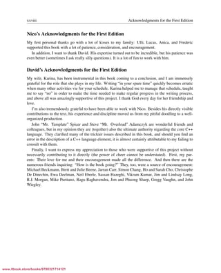 Vandevoorde/Josuttis/Gregor: C++ Templates 2017/08/11 18:35 page xxviii
ensurehelveticaisembedded_()
xxviii Acknowledgments for the First Edition
Nico’s Acknowledgments for the First Edition
My ﬁrst personal thanks go with a lot of kisses to my family: Ulli, Lucas, Anica, and Frederic
supported this book with a lot of patience, consideration, and encouragement.
In addition, I want to thank David. His expertise turned out to be incredible, but his patience was
even better (sometimes I ask really silly questions). It is a lot of fun to work with him.
David’s Acknowledgments for the First Edition
My wife, Karina, has been instrumental in this book coming to a conclusion, and I am immensely
grateful for the role that she plays in my life. Writing “in your spare time” quickly becomes erratic
when many other activities vie for your schedule. Karina helped me to manage that schedule, taught
me to say “no” in order to make the time needed to make regular progress in the writing process,
and above all was amazingly supportive of this project. I thank God every day for her friendship and
love.
I’m also tremendously grateful to have been able to work with Nico. Besides his directly visible
contributions to the text, his experience and discipline moved us from my pitiful doodling to a well-
organized production.
John “Mr. Template” Spicer and Steve “Mr. Overload” Adamczyk are wonderful friends and
colleagues, but in my opinion they are (together) also the ultimate authority regarding the core C++
language. They clariﬁed many of the trickier issues described in this book, and should you ﬁnd an
error in the description of a C++ language element, it is almost certainly attributable to my failing to
consult with them.
Finally, I want to express my appreciation to those who were supportive of this project without
necessarily contributing to it directly (the power of cheer cannot be understated). First, my par-
ents: Their love for me and their encouragement made all the difference. And then there are the
numerous friends inquiring: “How is the book going?” They, too, were a source of encouragement:
Michael Beckmann, Brett and Julie Beene, Jarran Carr, Simon Chang, Ho and Sarah Cho, Christophe
De Dinechin, Ewa Deelman, Neil Eberle, Sassan Hazeghi, Vikram Kumar, Jim and Lindsay Long,
R.J. Morgan, Mike Puritano, Ragu Raghavendra, Jim and Phuong Sharp, Gregg Vaughn, and John
Wiegley.
www.itbook.store/books/9780321714121
 