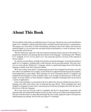 Vandevoorde/Josuttis/Gregor: C++ Templates 2017/08/11 18:35 page xxix
ensurehelveticaisembedded_()
About This Book
The ﬁrst edition of this book was published almost 15 years ago. We had set out to write the deﬁnitive
guide to C++ templates, with the expectation that it would be useful to practicing C++ programmers.
That project was successful: It’s been tremendously gratifying to hear from readers who found our
material helpful, to see our book time and again being recommended as a work of reference, and to
be universally well reviewed.
That ﬁrst edition has aged well, with most material remaining entirely relevant to the modern C++
programmer, but there is no denying that the evolution of the language—culminating in the “Modern
C++” standards, C++11, C++14, and C++17—has raised the need for a revision of the material in
the ﬁrst edition.
So with this second edition, our high-level goal has remained unchanged: to provide the deﬁnitive
guide to C++ templates, including both a solid reference and an accessible tutorial. This time, how-
ever, we work with the “Modern C++” language, which is a signiﬁcantly bigger beast (still!) than the
language available at the time of the prior edition.
We’re also acutely aware that C++ programming resources have changed (for the better) since the
ﬁrst edition was published. For example, several books have appeared that develop speciﬁc template-
based applications in great depth. More important, far more information about C++ templates and
template-based techniques is easily available online, as are examples of advanced uses of these tech-
niques. So in this edition, we have decided to emphasize a breadth of techniques that can be used in
a variety of applications.
Some of the techniques we presented in the ﬁrst edition have become obsolete because the C++
language now offers more direct ways of achieving the same effects. Those techniques have been
dropped (or relegated to minor notes), and instead you’ll ﬁnd new techniques that show the state-of-
the-art uses of the new language.
We’ve now lived over 20 years with C++ templates, but the C++ programmers’ community still
regularly ﬁnds new fundamental insights into the way they can ﬁt in our software development needs.
Our goal with this book is to share that knowledge but also to fully equip the reader to develop new
understanding and, perhaps, discover the next major C++ technique.
xxix
www.itbook.store/books/9780321714121
 
