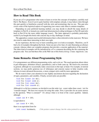 Vandevoorde/Josuttis/Gregor: C++ Templates 2017/08/11 18:35 page xxxi
ensurehelveticaisembedded_()
How to Read This Book xxxi
How to Read This Book
If you are a C++ programmer who wants to learn or review the concepts of templates, carefully read
Part I, The Basics. Even if you’re quite familiar with templates already, it may help to skim through
this part quickly to familiarize yourself with the style and terminology that we use. This part also
covers some of the logistical aspects of organizing your source code when it contains templates.
Depending on your preferred learning method, you may decide to absorb the many details of
templates in Part II, or instead you could read about practical coding techniques in Part III (and refer
back to Part II for the more subtle language issues). The latter approach is probably particularly
useful if you bought this book with concrete day-to-day challenges in mind.
The appendixes contain much useful information that is often referred to in the main text. We have
also tried to make them interesting in their own right.
In our experience, the best way to learn something new is to look at examples. Therefore, you’ll
ﬁnd a lot of examples throughout the book. Some are just a few lines of code illustrating an abstract
concept, whereas others are complete programs that provide a concrete application of the material.
The latter kind of examples will be introduced by a C++ comment describing the ﬁle containing the
program code. You can ﬁnd these ﬁles at the Web site of this book at http://www.tmplbook.com.
Some Remarks About Programming Style
C++ programmers use different programming styles, and so do we: The usual questions about where
to put whitespace, delimiters (braces, parentheses), and so forth came up. We tried to be consistent
in general, although we occasionally make concessions to the topic at hand. For example, in tutorial
sections, we may prefer generous use of whitespace and concrete names to help visualize code,
whereas in more advanced discussions, a more compact style could be more appropriate.
We do want to draw your attention to one slightly uncommon decision regarding the declaration
of types, parameters, and variables. Clearly, several styles are possible:
void foo (const int &x);
void foo (const int& x);
void foo (int const &x);
void foo (int const& x);
Although it is a bit less common, we decided to use the order int const rather than const int for
“constant integer.” We have two reasons for using this order. First, it provides for an easier answer
to the question, “What is constant?” It’s always what is in front of the const qualiﬁer. Indeed,
although
const int N = 100;
is equivalent to
int const N = 100;
there is no equivalent form for
int* const bookmark; // the pointer cannot change, but the value pointed to can
www.itbook.store/books/9780321714121
 