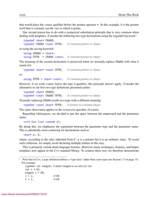 Vandevoorde/Josuttis/Gregor: C++ Templates 2017/08/11 18:35 page xxxii
ensurehelveticaisembedded_()
xxxii About This Book
that would place the const qualiﬁer before the pointer operator *. In this example, it is the pointer
itself that is constant, not the int to which it points.
Our second reason has to do with a syntactical substitution principle that is very common when
dealing with templates. Consider the following two type declarations using the typedef keyword:1
typedef char* CHARS;
typedef CHARS const CPTR; // constant pointer to chars
or using the using keyword:
using CHARS = char*;
using CPTR = CHARS const; // constant pointer to chars
The meaning of the second declaration is preserved when we textually replace CHARS with what it
stands for:
typedef char* const CPTR; // constant pointer to chars
or:
using CPTR = char* const; // constant pointer to chars
However, if we write const before the type it qualiﬁes, this principle doesn’t apply. Consider the
alternative to our ﬁrst two type deﬁnitions presented earlier:
typedef char* CHARS;
typedef const CHARS CPTR; // constant pointer to chars
Textually replacing CHARS results in a type with a different meaning:
typedef const char* CPTR; // pointer to constant chars
The same observation applies to the volatile speciﬁer, of course.
Regarding whitespaces, we decided to put the space between the ampersand and the parameter
name:
void foo (int const& x);
By doing this, we emphasize the separation between the parameter type and the parameter name.
This is admittedly more confusing for declarations such as
char* a, b;
where, according to the rules inherited from C, a is a pointer but b is an ordinary char. To avoid
such confusion, we simply avoid declaring multiple entities in this way.
This is primarily a book about language features. However, many techniques, features, and helper
templates now appear in the C++ standard library. To connect these two, we therefore demonstrate
1 Note that in C++, a type deﬁnition deﬁnes a “type alias” rather than a new type (see Section 2.8 on page 38).
For example:
typedef int Length; // deﬁne Length as an alias for int
int i = 42;
Length l = 88;
i = l; // OK
l = i; // OK
www.itbook.store/books/9780321714121
 