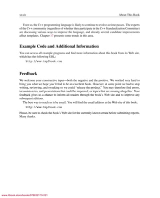 Vandevoorde/Josuttis/Gregor: C++ Templates 2017/08/11 18:35 page xxxiv
ensurehelveticaisembedded_()
xxxiv About This Book
Even so, the C++ programming language is likely to continue to evolve as time passes. The experts
of the C++ community (regardless of whether they participate in the C++ Standardization Committee)
are discussing various ways to improve the language, and already several candidate improvements
affect templates. Chapter 17 presents some trends in this area.
Example Code and Additional Information
You can access all example programs and ﬁnd more information about this book from its Web site,
which has the following URL:
http://www.tmplbook.com
Feedback
We welcome your constructive input—both the negative and the positive. We worked very hard to
bring you what we hope you’ll ﬁnd to be an excellent book. However, at some point we had to stop
writing, reviewing, and tweaking so we could “release the product.” You may therefore ﬁnd errors,
inconsistencies, and presentations that could be improved, or topics that are missing altogether. Your
feedback gives us a chance to inform all readers through the book’s Web site and to improve any
subsequent editions.
The best way to reach us is by email. You will ﬁnd the email address at the Web site of this book:
http://www.tmplbook.com
Please, be sure to check the book’s Web site for the currently known errata before submitting reports.
Many thanks.
www.itbook.store/books/9780321714121
 