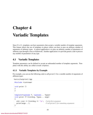 Vandevoorde/Josuttis/Gregor: C++ Templates 2017/08/11 18:35 page 55
ensurehelveticaisembedded_()
Chapter 4
Variadic Templates
Since C++11, templates can have parameters that accept a variable number of template arguments.
This feature allows the use of templates in places where you have to pass an arbitrary number of
arguments of arbitrary types. A typical application is to pass an arbitrary number of parameters of
arbitrary type through a class or framework. Another application is to provide generic code to process
any number of parameters of any type.
4.1 Variadic Templates
Template parameters can be deﬁned to accept an unbounded number of template arguments. Tem-
plates with this ability are called variadic templates.
4.1.1 Variadic Templates by Example
For example, you can use the following code to call print() for a variable number of arguments of
different types:
basics/varprint1.hpp
§ ¤
#include <iostream>
void print ()
{
}
template<typename T, typename... Types>
void print (T firstArg, Types... args)
{
std::cout << firstArg << ’n’; // print ﬁrst argument
print(args...); // call print() for remaining arguments
}
¦ ¥
55
www.itbook.store/books/9780321714121
 