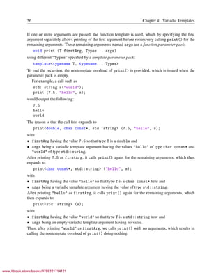 Vandevoorde/Josuttis/Gregor: C++ Templates 2017/08/11 18:35 page 56
ensurehelveticaisembedded_()
56 Chapter 4: Variadic Templates
If one or more arguments are passed, the function template is used, which by specifying the ﬁrst
argument separately allows printing of the ﬁrst argument before recursively calling print() for the
remaining arguments. These remaining arguments named args are a function parameter pack:
void print (T firstArg, Types... args)
using different “Types” speciﬁed by a template parameter pack:
template<typename T, typename... Types>
To end the recursion, the nontemplate overload of print() is provided, which is issued when the
parameter pack is empty.
For example, a call such as
std::string s("world");
print (7.5, "hello", s);
would output the following:
7.5
hello
world
The reason is that the call ﬁrst expands to
print<double, char const*, std::string> (7.5, "hello", s);
with
• firstArg having the value 7.5 so that type T is a double and
• args being a variadic template argument having the values "hello" of type char const* and
"world" of type std::string.
After printing 7.5 as firstArg, it calls print() again for the remaining arguments, which then
expands to:
print<char const*, std::string> ("hello", s);
with
• firstArg having the value "hello" so that type T is a char const* here and
• args being a variadic template argument having the value of type std::string.
After printing "hello" as firstArg, it calls print() again for the remaining arguments, which
then expands to:
print<std::string> (s);
with
• firstArg having the value "world" so that type T is a std::string now and
• args being an empty variadic template argument having no value.
Thus, after printing "world" as firstArg, we calls print() with no arguments, which results in
calling the nontemplate overload of print() doing nothing.
www.itbook.store/books/9780321714121
 