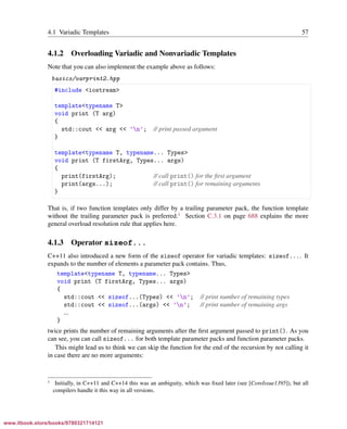 Vandevoorde/Josuttis/Gregor: C++ Templates 2017/08/11 18:35 page 57
ensurehelveticaisembedded_()
4.1 Variadic Templates 57
4.1.2 Overloading Variadic and Nonvariadic Templates
Note that you can also implement the example above as follows:
basics/varprint2.hpp
§ ¤
#include <iostream>
template<typename T>
void print (T arg)
{
std::cout << arg << ’n’; // print passed argument
}
template<typename T, typename... Types>
void print (T firstArg, Types... args)
{
print(firstArg); // call print() for the ﬁrst argument
print(args...); // call print() for remaining arguments
}
¦ ¥
That is, if two function templates only differ by a trailing parameter pack, the function template
without the trailing parameter pack is preferred.1
Section C.3.1 on page 688 explains the more
general overload resolution rule that applies here.
4.1.3 Operator sizeof...
C++11 also introduced a new form of the sizeof operator for variadic templates: sizeof.... It
expands to the number of elements a parameter pack contains. Thus,
template<typename T, typename... Types>
void print (T firstArg, Types... args)
{
std::cout << sizeof...(Types) << ’n’; // print number of remaining types
std::cout << sizeof...(args) << ’n’; // print number of remaining args
...
}
twice prints the number of remaining arguments after the ﬁrst argument passed to print(). As you
can see, you can call sizeof... for both template parameter packs and function parameter packs.
This might lead us to think we can skip the function for the end of the recursion by not calling it
in case there are no more arguments:
1 Initially, in C++11 and C++14 this was an ambiguity, which was ﬁxed later (see [CoreIssue1395]), but all
compilers handle it this way in all versions.
www.itbook.store/books/9780321714121
 