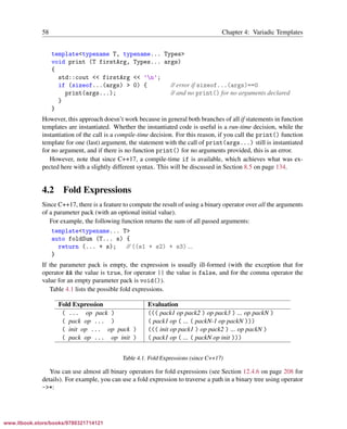 Vandevoorde/Josuttis/Gregor: C++ Templates 2017/08/11 18:35 page 58
ensurehelveticaisembedded_()
58 Chapter 4: Variadic Templates
template<typename T, typename... Types>
void print (T firstArg, Types... args)
{
std::cout << firstArg << ’n’;
if (sizeof...(args) > 0) { // error if sizeof...(args)==0
print(args...); // and no print() for no arguments declared
}
}
However, this approach doesn’t work because in general both branches of all if statements in function
templates are instantiated. Whether the instantiated code is useful is a run-time decision, while the
instantiation of the call is a compile-time decision. For this reason, if you call the print() function
template for one (last) argument, the statement with the call of print(args...) still is instantiated
for no argument, and if there is no function print() for no arguments provided, this is an error.
However, note that since C++17, a compile-time if is available, which achieves what was ex-
pected here with a slightly different syntax. This will be discussed in Section 8.5 on page 134.
4.2 Fold Expressions
Since C++17, there is a feature to compute the result of using a binary operator over all the arguments
of a parameter pack (with an optional initial value).
For example, the following function returns the sum of all passed arguments:
template<typename... T>
auto foldSum (T... s) {
return (... + s); // ((s1 + s2) + s3) ...
}
If the parameter pack is empty, the expression is usually ill-formed (with the exception that for
operator && the value is true, for operator || the value is false, and for the comma operator the
value for an empty parameter pack is void()).
Table 4.1 lists the possible fold expressions.
Fold Expression Evaluation
( ... op pack ) ((( pack1 op pack2 ) op pack3 ) ... op packN )
( pack op ... ) ( pack1 op ( ... ( packN-1 op packN )))
( init op ... op pack ) ((( init op pack1 ) op pack2 ) ... op packN )
( pack op ... op init ) ( pack1 op ( ... ( packN op init )))
Table 4.1. Fold Expressions (since C++17)
You can use almost all binary operators for fold expressions (see Section 12.4.6 on page 208 for
details). For example, you can use a fold expression to traverse a path in a binary tree using operator
->*:
www.itbook.store/books/9780321714121
 