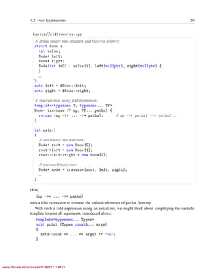Vandevoorde/Josuttis/Gregor: C++ Templates 2017/08/11 18:35 page 59
ensurehelveticaisembedded_()
4.2 Fold Expressions 59
basics/foldtraverse.cpp
§ ¤
// deﬁne binary tree structure and traverse helpers:
struct Node {
int value;
Node* left;
Node* right;
Node(int i=0) : value(i), left(nullptr), right(nullptr) {
}
...
};
auto left = &Node::left;
auto right = &Node::right;
// traverse tree, using fold expression:
template<typename T, typename... TP>
Node* traverse (T np, TP... paths) {
return (np ->* ... ->* paths); // np ->* paths1 ->* paths2 ...
}
int main()
{
// init binary tree structure:
Node* root = new Node{0};
root->left = new Node{1};
root->left->right = new Node{2};
...
// traverse binary tree:
Node* node = traverse(root, left, right);
...
}
¦ ¥
Here,
(np ->* ... ->* paths)
uses a fold expression to traverse the variadic elements of paths from np.
With such a fold expression using an initializer, we might think about simplifying the variadic
template to print all arguments, introduced above:
template<typename... Types>
void print (Types const&... args)
{
(std::cout << ... << args) << ’n’;
}
www.itbook.store/books/9780321714121
 