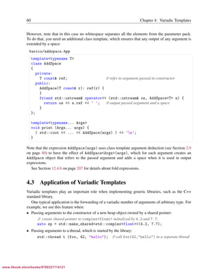 Vandevoorde/Josuttis/Gregor: C++ Templates 2017/08/11 18:35 page 60
ensurehelveticaisembedded_()
60 Chapter 4: Variadic Templates
However, note that in this case no whitespace separates all the elements from the parameter pack.
To do that, you need an additional class template, which ensures that any output of any argument is
extended by a space:
basics/addspace.hpp
§ ¤
template<typename T>
class AddSpace
{
private:
T const& ref; // refer to argument passed in constructor
public:
AddSpace(T const& r): ref(r) {
}
friend std::ostream& operator<< (std::ostream& os, AddSpace<T> s) {
return os << s.ref << ’ ’; // output passed argument and a space
}
};
template<typename... Args>
void print (Args... args) {
( std::cout << ... << AddSpace(args) ) << ’n’;
}
¦ ¥
Note that the expression AddSpace(args) uses class template argument deduction (see Section 2.9
on page 40) to have the effect of AddSpace<Args>(args), which for each argument creates an
AddSpace object that refers to the passed argument and adds a space when it is used in output
expressions.
See Section 12.4.6 on page 207 for details about fold expressions.
4.3 Application of Variadic Templates
Variadic templates play an important role when implementing generic libraries, such as the C++
standard library.
One typical application is the forwarding of a variadic number of arguments of arbitrary type. For
example, we use this feature when:
• Passing arguments to the constructor of a new heap object owned by a shared pointer:
// create shared pointer to complex<float> initialized by 4.2 and 7.7:
auto sp = std::make_shared<std::complex<float>>(4.2, 7.7);
• Passing arguments to a thread, which is started by the library:
std::thread t (foo, 42, "hello"); // call foo(42,"hello") in a separate thread
www.itbook.store/books/9780321714121
 