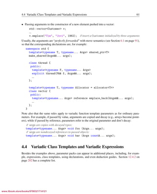 Vandevoorde/Josuttis/Gregor: C++ Templates 2017/08/11 18:35 page 61
ensurehelveticaisembedded_()
4.4 Variadic Class Templates and Variadic Expressions 61
• Passing arguments to the constructor of a new element pushed into a vector:
std::vector<Customer> v;
...
v.emplace("Tim", "Jovi", 1962); // insert a Customer initialized by three arguments
Usually, the arguments are “perfectly forwarded” with move semantics (see Section 6.1 on page 91),
so that the corresponding declarations are, for example:
namespace std {
template<typename T, typename... Args> shared_ptr<T>
make_shared(Args&&... args);
class thread {
public:
template<typename F, typename... Args>
explicit thread(F&& f, Args&&... args);
...
};
template<typename T, typename Allocator = allocator<T>>
class vector {
public:
template<typename... Args> reference emplace_back(Args&&... args);
...
};
}
Note also that the same rules apply to variadic function template parameters as for ordinary para-
meters. For example, if passed by value, arguments are copied and decay (e.g., arrays become point-
ers), while if passed by reference, parameters refer to the original parameter and don’t decay:
// args are copies with decayed types:
template<typename... Args> void foo (Args... args);
// args are nondecayed references to passed objects:
template<typename... Args> void bar (Args const&... args);
4.4 Variadic Class Templates and Variadic Expressions
Besides the examples above, parameter packs can appear in additional places, including, for exam-
ple, expressions, class templates, using declarations, and even deduction guides. Section 12.4.2 on
page 202 has a complete list.
www.itbook.store/books/9780321714121
 