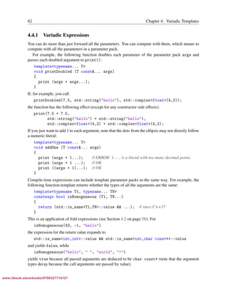 Vandevoorde/Josuttis/Gregor: C++ Templates 2017/08/11 18:35 page 62
ensurehelveticaisembedded_()
62 Chapter 4: Variadic Templates
4.4.1 Variadic Expressions
You can do more than just forward all the parameters. You can compute with them, which means to
compute with all the parameters in a parameter pack.
For example, the following function doubles each parameter of the parameter pack args and
passes each doubled argument to print():
template<typename... T>
void printDoubled (T const&... args)
{
print (args + args...);
}
If, for example, you call
printDoubled(7.5, std::string("hello"), std::complex<float>(4,2));
the function has the following effect (except for any constructor side effects):
print(7.5 + 7.5,
std::string("hello") + std::string("hello"),
std::complex<float>(4,2) + std::complex<float>(4,2);
If you just want to add 1 to each argument, note that the dots from the ellipsis may not directly follow
a numeric literal:
template<typename... T>
void addOne (T const&... args)
{
print (args + 1...); // ERROR: 1... is a literal with too many decimal points
print (args + 1 ...); // OK
print ((args + 1)...); // OK
}
Compile-time expressions can include template parameter packs in the same way. For example, the
following function template returns whether the types of all the arguments are the same:
template<typename T1, typename... TN>
constexpr bool isHomogeneous (T1, TN...)
{
return (std::is_same<T1,TN>::value && ...); // since C++17
}
This is an application of fold expressions (see Section 4.2 on page 58): For
isHomogeneous(43, -1, "hello")
the expression for the return value expands to
std::is_same<int,int>::value && std::is_same<int,char const*>::value
and yields false, while
isHomogeneous("hello", " ", "world", "!")
yields true because all passed arguments are deduced to be char const* (note that the argument
types decay because the call arguments are passed by value).
www.itbook.store/books/9780321714121
 