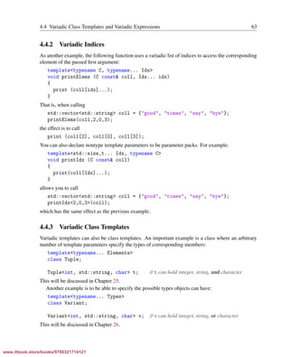 Vandevoorde/Josuttis/Gregor: C++ Templates 2017/08/11 18:35 page 63
ensurehelveticaisembedded_()
4.4 Variadic Class Templates and Variadic Expressions 63
4.4.2 Variadic Indices
As another example, the following function uses a variadic list of indices to access the corresponding
element of the passed ﬁrst argument:
template<typename C, typename... Idx>
void printElems (C const& coll, Idx... idx)
{
print (coll[idx]...);
}
That is, when calling
std::vector<std::string> coll = {"good", "times", "say", "bye"};
printElems(coll,2,0,3);
the effect is to call
print (coll[2], coll[0], coll[3]);
You can also declare nontype template parameters to be parameter packs. For example:
template<std::size_t... Idx, typename C>
void printIdx (C const& coll)
{
print(coll[Idx]...);
}
allows you to call
std::vector<std::string> coll = {"good", "times", "say", "bye"};
printIdx<2,0,3>(coll);
which has the same effect as the previous example.
4.4.3 Variadic Class Templates
Variadic templates can also be class templates. An important example is a class where an arbitrary
number of template parameters specify the types of corresponding members:
template<typename... Elements>
class Tuple;
Tuple<int, std::string, char> t; // t can hold integer, string, and character
This will be discussed in Chapter 25.
Another example is to be able to specify the possible types objects can have:
template<typename... Types>
class Variant;
Variant<int, std::string, char> v; // v can hold integer, string, or character
This will be discussed in Chapter 26.
www.itbook.store/books/9780321714121
 