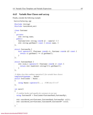 Vandevoorde/Josuttis/Gregor: C++ Templates 2017/08/11 18:35 page 65
ensurehelveticaisembedded_()
4.4 Variadic Class Templates and Variadic Expressions 65
4.4.5 Variadic Base Classes and using
Finally, consider the following example:
basics/varusing.cpp
§ ¤
#include <string>
#include <unordered_set>
class Customer
{
private:
std::string name;
public:
Customer(std::string const& n) : name(n) { }
std::string getName() const { return name; }
};
struct CustomerEq {
bool operator() (Customer const& c1, Customer const& c2) const {
return c1.getName() == c2.getName();
}
};
struct CustomerHash {
std::size_t operator() (Customer const& c) const {
return std::hash<std::string>()(c.getName());
}
};
// deﬁne class that combines operator() for variadic base classes:
template<typename... Bases>
struct Overloader : Bases...
{
using Bases::operator()...; // OK since C++17
};
int main()
{
// combine hasher and equality for customers in one type:
using CustomerOP = Overloader<CustomerHash,CustomerEq>;
std::unordered_set<Customer,CustomerHash,CustomerEq> coll1;
std::unordered_set<Customer,CustomerOP,CustomerOP> coll2;
...
}
¦ ¥
www.itbook.store/books/9780321714121
 