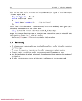Vandevoorde/Josuttis/Gregor: C++ Templates 2017/08/11 18:35 page 66
ensurehelveticaisembedded_()
66 Chapter 4: Variadic Templates
Here, we ﬁrst deﬁne a class Customer and independent function objects to hash and compare
Customer objects. With
template<typename... Bases>
struct Overloader : Bases...
{
using Bases::operator()...; // OK since C++17
};
we can deﬁne a class derived from a variadic number of base classes that brings in the operator()
declarations from each of those base classes. With
using CustomerOP = Overloader<CustomerHash,CustomerEq>;
we use this feature to derive CustomerOP from CustomerHash and CustomerEq and enable both
implementations of operator() in the derived class.
See Section 26.4 on page 611 for another application of this technique.
4.5 Summary
• By using parameter packs, templates can be deﬁned for an arbitrary number of template parameters
of arbitrary type.
• To process the parameters, you need recursion and/or a matching nonvariadic function.
• Operator sizeof... yields the number of arguments provided for a parameter pack.
• A typical application of variadic templates is forwarding an arbitrary number of arguments of
arbitrary type.
• By using fold expressions, you can apply operators to all arguments of a parameter pack.
www.itbook.store/books/9780321714121
 