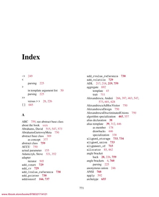 Vandevoorde/Josuttis/Gregor: C++ Templates 2017/08/11 18:35 page 771
ensurehelveticaisembedded_()
Index
-> 249
<
parsing 225
>
in template argument list 50
parsing 225
>>
versus > > 28, 226
[ ] 685
A
ABC 759, see abstract base class
about the book xxix
Abrahams, David 515, 547, 573
AbrahamsGurtovoyMeta 750
abstract base class 369
as concept 377
abstract class 759
ACCU 750
actual parameter 155
Adamczyk, Steve 321, 352
adapter
iterator 505
add_const 729
add_cv 729
add_lvalue_reference 730
add_pointer 730
addressof 166, 737
add_rvalue_reference 730
add_volatile 729
ADL 217, 218, 219, 759
aggregate 692
template 43
trait 711
Alexandrescu, Andrei 266, 397, 463, 547,
573, 601, 628
AlexandrescuAdHocVisitor 750
AlexandrescuDesign 750
AlexandrescuDiscriminatedUnions 750
algorithm specialization 465, 557
alias declaration 38
alias template 39, 312, 446
as member 178
drawbacks 446
specialization 338
aligned_storage 733, 734
aligned_union 733
alignment_of 715
allocator 85, 462
angle bracket
hack 28, 226, 759
angle brackets 4, 760
parsing 225
anonymous union 246
ANSI 760
apply 592
archetype 655
771
www.itbook.store/books/9780321714121
 